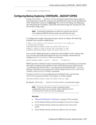 Configuring Backup Duplexing: CONFIGURE... BACKUP COPIES


          CONFIGURE BACKUP OPTIMIZATION ON;


Configuring Backup Duplexing: CONFIGURE... BACKUP COPIES
          Use the CONFIGURE ... BACKUP COPIES command to specify how many copies of
          each backup piece should be created on the specified device type for the specified type
          of file. This feature is known as duplexing. The CONFIGURE setting s for duplexing
          only affect backups of datafiles, control files and archived logs into backup sets, and
          do not affect image copies.


                  Note: Control file autobackups on disk are a special case and are
                  never duplexed: RMAN always creates one and only one copy.


          To configure the number of backup set copies, specify an integer. The following
          examples show possible configurations:
          # Makes 2 disk copies of each datafile and control file backup set
          # (autobackups excluded)
          CONFIGURE DATAFILE BACKUP COPIES FOR DEVICE TYPE DISK TO 2;
          # Makes 3 copies of every archived redo log backup to tape
          CONFIGURE ARCHIVELOG BACKUP COPIES FOR DEVICE TYPE sbt TO 3;

          If you use the duplexing feature in conjunction with multiple FORMAT strings, then
          you can name each individual backup set copy. For example, assume that you
          configure BACKUP COPIES to 3. Then, you can issue:
          BACKUP DATABASE FORMAT '/tmp/%U', '?/dbs/%U', '?/oradata/%U';

          RMAN generates 3 identical copies of each backup piece in the backup set, and names
          each piece according to the specified FORMAT string: the first copy is placed in the
          /tmp directory, the second in the ?/dbs directory, and the third in the ?/oradata
          directory. Note that you can specify the FORMAT string on the BACKUP, CONFIGURE
          CHANNEL, and ALLOCATE CHANNEL commands.
          To return a BACKUP COPIES configuration to its default value, run the same
          CONFIGURE command with the CLEAR option, as in this example:
          CONFIGURE DATAFILE BACKUP COPIES FOR DEVICE TYPE sbt CLEAR;

          By default, CONFIGURE ... BACKUP COPIES is set to 1 for each device type.


                  Note:  If you do not want to create a persistent copies
                  configuration, then you can specify copies with the BACKUP
                  COPIES and SET BACKUP COPIES commands.


                  See Also:
                  ■   "Manual Parallelization of Backups" on page 2-13 for concepts
                  ■   Oracle Database Backup and Recovery Reference for BACKUP syntax
                  ■   Oracle Database Backup and Recovery Reference for CONFIGURE
                      syntax
                  ■   Oracle Database Backup and Recovery Reference for SET syntax




                                          Configuring the RMAN Environment: Advanced Topics 5-17
 