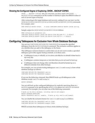 Configuring Tablespaces for Exclusion from Whole Database Backups



Showing the Configured Degree of Duplexing: SHOW... BACKUP COPIES
                   SHOW... BACKUP COPIES lets you view how you have used CONFIGURE ...
                   BACKUP COPIES command to set the number of identical copies that RMAN makes of
                   each of several types of backup.
                   After connecting to the target database and recovery catalog (if you use one), run the
                   SHOW ARCHIVELOG BACKUP COPIES or SHOW DATAFILE BACKUP COPIES commands.
                   For example, enter:
                   SHOW DATAFILE BACKUP COPIES;          # shows CONFIGURE DATAFILE BACKUP COPIES setting

                   Sample output for SHOW DATAFILE BACKUP COPIES follows:
                   RMAN configuration parameters are:
                   CONFIGURE DATAFILE BACKUP COPIES FOR DEVICE TYPE SBT_TAPE TO 1; # default
                   CONFIGURE DATAFILE BACKUP COPIES FOR DEVICE TYPE DISK TO 1; # default


Configuring Tablespaces for Exclusion from Whole Database Backups
                   You can run CONFIGURE EXCLUDE FOR TABLESPACE to exempt the specified
                   tablespace from the BACKUP DATABASE command. The exclusion condition applies to
                   any datafiles that you add to this tablespace in the future.
                   This tablespace exclusion feature is useful when you do not want to make a specified
                   tablespace part of the regular backup schedule, as in these cases:
                   ■    A tablespace is easy to rebuild, so it is more cost-effective to rebuild it than back it
                        up every day.
                   ■    A tablespace contains temporary or test data that you do not need to back up.
                   ■    A tablespace does not change often and therefore should be backed up on a
                        different schedule from other backups.
                   For example, you can exclude testing tablespaces cwmlite and example from whole
                   database backups as follows:
                   CONFIGURE EXCLUDE FOR TABLESPACE cwmlite;
                   CONFIGURE EXCLUDE FOR TABLESPACE example;

                   If you run the following command, then RMAN backs up all tablespaces in the
                   database except cwmlite and example:
                   BACKUP DATABASE;

                   You can still back up the configured tablespaces by explicitly specifying them in a
                   BACKUP command or by specifying the NOEXCLUDE option on a BACKUP DATABASE
                   command. For example, you can enter one of the following commands:
                   # backs up the whole database, including cwmlite and example
                   BACKUP DATABASE NOEXCLUDE;
                   BACKUP TABLESPACE cwmlite, example; # backs up only cwmlite and example

                   You can disable the exclusion feature for cwmlite and example as follows:
                   CONFIGURE EXCLUDE FOR TABLESPACE cwmlite CLEAR;
                   CONFIGURE EXCLUDE FOR TABLESPACE example CLEAR;

                   RMAN includes these tablespaces in future whole database backups.




5-18 Backup and Recovery Advanced User’s Guide
 