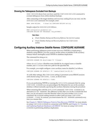 Configuring Auxiliary Instance Datafile Names: CONFIGURE AUXNAME



Showing the Tablespaces Excluded from Backups
             SHOW EXCLUDE shows how you have used the CONFIGURE EXCLUDE command to
             exclude tablespaces from whole database backups.
             After connecting to the target database and recovery catalog (if you use one), run the
             SHOW EXCLUDE command. For example, enter:
             RMAN> SHOW EXCLUDE;     # shows the CONFIGURE EXCLUDE setting

             Sample output for SHOW EXCLUDE follows:
             RMAN configuration parameters are:
             CONFIGURE EXCLUDE FOR TABLESPACE 'OLD_ACCOUNTS';

                     See Also:
                     ■   Oracle Database Backup and Recovery Reference for BACKUP syntax
                     ■   Oracle Database Backup and Recovery Reference for CONFIGURE
                         syntax


Configuring Auxiliary Instance Datafile Names: CONFIGURE AUXNAME
             When performing tablespace point-in-time recovery (TSPITR) or duplicating a
             database using RMAN, you may want to set the names of datafiles in the auxiliary
             instance before startingthe actual TSPITR or database duplication.
             The command for doing so is:
             CONFIGURE AUXNAME FOR datafileSpec TO 'filename';

             where datafileSpec identifies some datafile by its original name or datafile
             number, and filename is the new path for the specified file.
             For example, you might configure a new auxiliary name for datafile 2 as follows:
             CONFIGURE AUXNAME FOR DATAFILE 2 TO '/newdisk/datafiles/df2.df;'

             As with other settings, this CONFIGURE setting is persistent across RMAN sessions
             until cleared using CONFIGURE... CLEAR, as shown here:
             CONFIGURE AUXNAME FOR DATAFILE 2 CLEAR;

             If you are performing TSPITR or running the DUPLICATE command, then by using
             CONFIGURE AUXNAME you can preconfigure the filenames for use on the auxiliary
             database without manually specifying the auxiliary filenames during the procedure.
             When renaming files with the DUPLICATE command, CONFIGURE AUXNAME is an
             alternative to SET NEWNAME. The difference is that after you set the AUXNAME the first
             time, you do not need to reset the filename when you issue another DUPLICATE
             command: the AUXNAME setting remains in effect until you issue CONFIGURE
             AUXNAME ... CLEAR. In contrast, you must reissue the SET NEWNAME command every
             time you rename files.
             See Chapter 8, "RMAN Tablespace Point-in-Time Recovery (TSPITR)" for more details
             on using CONFIGURE AUXNAME in connection with TSPITR, and Chapter 13, "Creating
             and Updating Duplicate Databases with RMAN" for more on using CONFIGURE
             AUXNAME in performing database duplication.




                                             Configuring the RMAN Environment: Advanced Topics 5-19
 