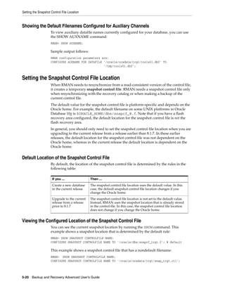 Setting the Snapshot Control File Location



Showing the Default Filenames Configured for Auxiliary Channels
                     To view auxiliary datafile names currently configured for your database, you can use
                     the SHOW AUXNAME command:
                     RMAN> SHOW AUXNAME;

                     Sample output follows:
                     RMAN configuration parameters are:
                     CONFIGURE AUXNAME FOR DATAFILE '/oracle/oradata/trgt/tools01.dbf' TO
                                                    '/tmp/tools01.dbf';


Setting the Snapshot Control File Location
                     When RMAN needs to resynchronize from a read-consistent version of the control file,
                     it creates a temporary snapshot control file. RMAN needs a snapshot control file only
                     when resynchronizing with the recovery catalog or when making a backup of the
                     current control file.
                     The default value for the snapshot control file is platform-specific and depends on the
                     Oracle home. For example, the default filename on some UNIX platforms in Oracle
                     Database 10g is $ORACLE_HOME/dbs/snapcf_@.f. Note that if you have a flash
                     recovery area configured, the default location for the snapshot control file is not the
                     flash recovery area.
                     In general, you should only need to set the snapshot control file location when you are
                     upgrading to the current release from a release earlier than 8.1.7. In these earlier
                     releases, the default location for the snapshot control file was not dependent on the
                     Oracle home, whereas in the current release the default location is dependent on the
                     Oracle home.


Default Location of the Snapshot Control File
                     By default, the location of the snapshot control file is determined by the rules in the
                     following table:

                      If you ...               Then ...
                      Create a new database    The snapshot control file location uses the default value. In this
                      in the current release   case, the default snapshot control file location changes if you
                                               change the Oracle home.
                      Upgrade to the current   The snapshot control file location is not set to the default value.
                      release from a release   Instead, RMAN uses the snapshot location that is already stored
                      prior to 8.1.7           in the control file. In this case, the snapshot control file location
                                               does not change if you change the Oracle home.


Viewing the Configured Location of the Snapshot Control File
                     You can see the current snapshot location by running the SHOW command. This
                     example shows a snapshot location that is determined by the default rule:
                     RMAN> SHOW SNAPSHOT CONTROLFILE NAME;
                     CONFIGURE SNAPSHOT CONTROLFILE NAME TO '/oracle/dbs/snapcf_trgt.f'; # default

                     This example shows a snapshot control file that has a nondefault filename:
                     RMAN> SHOW SNAPSHOT CONTROLFILE NAME;
                     CONFIGURE SNAPSHOT CONTROLFILE NAME TO '/oracle/oradata/trgt/snap_trgt.ctl';



5-20 Backup and Recovery Advanced User’s Guide
 