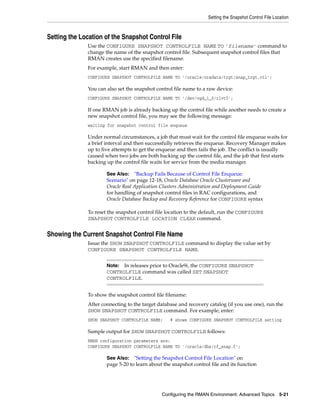Setting the Snapshot Control File Location



Setting the Location of the Snapshot Control File
              Use the CONFIGURE SNAPSHOT CONTROLFILE NAME TO 'filename' command to
              change the name of the snapshot control file. Subsequent snapshot control files that
              RMAN creates use the specified filename.
              For example, start RMAN and then enter:
              CONFIGURE SNAPSHOT CONTROLFILE NAME TO '/oracle/oradata/trgt/snap_trgt.ctl';

              You can also set the snapshot control file name to a raw device:
              CONFIGURE SNAPSHOT CONTROLFILE NAME TO '/dev/vgd_1_0/rlvt5';

              If one RMAN job is already backing up the control file while another needs to create a
              new snapshot control file, you may see the following message:
              waiting for snapshot control file enqueue

              Under normal circumstances, a job that must wait for the control file enqueue waits for
              a brief interval and then successfully retrieves the enqueue. Recovery Manager makes
              up to five attempts to get the enqueue and then fails the job. The conflict is usually
              caused when two jobs are both backing up the control file, and the job that first starts
              backing up the control file waits for service from the media manager.

                      See Also: "Backup Fails Because of Control File Enqueue:
                      Scenario" on page 12-18, Oracle Database Oracle Clusterware and
                      Oracle Real Application Clusters Administration and Deployment Guide
                      for handling of snapshot control files in RAC configurations, and
                      Oracle Database Backup and Recovery Reference for CONFIGURE syntax

              To reset the snapshot control file location to the default, run the CONFIGURE
              SNAPSHOT CONTROLFILE LOCATION CLEAR command.


Showing the Current Snapshot Control File Name
              Issue the SHOW SNAPSHOT CONTROLFILE command to display the value set by
              CONFIGURE SNAPSHOT CONTROLFILE NAME.


                      Note: In releases prior to Oracle9i, the CONFIGURE SNAPSHOT
                      CONTROLFILE command was called SET SNAPSHOT
                      CONTROLFILE.


              To show the snapshot control file filename:
              After connecting to the target database and recovery catalog (if you use one), run the
              SHOW SNAPSHOT CONTROLFILE command. For example, enter:
              SHOW SNAPSHOT CONTROLFILE NAME;     # shows CONFIGURE SNAPSHOT CONTROLFILE setting

              Sample output for SHOW SNAPSHOT CONTROLFILE follows:
              RMAN configuration parameters are:
              CONFIGURE SNAPSHOT CONTROLFILE NAME TO '/oracle/dbs/cf_snap.f';

                      See Also: "Setting the Snapshot Control File Location" on
                      page 5-20 to learn about the snapshot control file and its function




                                              Configuring the RMAN Environment: Advanced Topics 5-21
 
