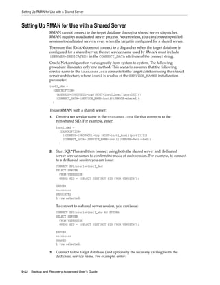 Setting Up RMAN for Use with a Shared Server



Setting Up RMAN for Use with a Shared Server
                   RMAN cannot connect to the target database through a shared server dispatcher.
                   RMAN requires a dedicated server process. Nevertheless, you can connect specified
                   sessions to dedicated servers, even when the target is configured for a shared server.
                   To ensure that RMAN does not connect to a dispatcher when the target database is
                   configured for a shared server, the net service name used by RMAN must include
                   (SERVER=DEDICATED) in the CONNECT_DATA attribute of the connect string.
                   Oracle Net configuration varies greatly from system to system. The following
                   procedure illustrates only one method. This scenario assumes that the following
                   service name in the tnsnames.ora connects to the target database using the shared
                   server architecture, where inst1 is a value of the SERVICE_NAMES initialization
                   parameter:
                   inst1_shs =
                     (DESCRIPTION=
                       (ADDRESS=(PROTOCOL=tcp)(HOST=inst1_host)(port1521))
                       (CONNECT_DATA=(SERVICE_NAME=inst1)(SERVER=shared))
                     )

                   To use RMAN with a shared server:
                   1.   Create a net service name in the tnsnames.ora file that connects to the
                        non-shared SID. For example, enter:
                        inst1_ded =
                          (DESCRIPTION=
                            (ADDRESS=(PROTOCOL=tcp)(HOST=inst1_host)(port1521))
                            (CONNECT_DATA=(SERVICE_NAME=inst1)(SERVER=dedicated))
                          )

                   2.   Start SQL*Plus and then connect using both the shared server and dedicated
                        server service names to confirm the mode of each session. For example, to connect
                        to a dedicated session you can issue:
                        CONNECT SYS/oracle@inst1_ded
                        SELECT SERVER
                          FROM V$SESSION
                          WHERE SID = (SELECT DISTINCT SID FROM V$MYSTAT);

                        SERVER
                        ---------
                        DEDICATED
                        1 row selected.

                        To connect to a shared server session, you can issue:
                        CONNECT SYS/oracle@inst1_shs AS SYSDBA
                        SELECT SERVER
                          FROM V$SESSION
                          WHERE SID = (SELECT DISTINCT SID FROM V$MYSTAT);

                        SERVER
                        ---------
                        SHARED
                        1 row selected.

                   3.   Connect to the target database (and optionally the recovery catalog) with the
                        dedicated service name. For example, enter:



5-22 Backup and Recovery Advanced User’s Guide
 