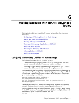 6
        Making Backups with RMAN: Advanced
                                     Topics

           This chapter describes how to use RMAN to make backups. This chapter contains
           these topics:
           ■   Configuring and Allocating Channels for Use in Backups
           ■   Making Split Mirror Backups with RMAN
           ■   Backing Up Backup Sets with RMAN
           ■   Backing Up Existing Image Copy Backups with RMAN
           ■   RMAN Encrypted Backups
           ■   Restarting and Optimizing RMAN Backups
           ■   Validating Backups with RMAN
           ■   RMAN Backup Examples


Configuring and Allocating Channels for Use in Backups
           You have the following options for executing backups:
           ■   Configure automatic channels with the CONFIGURE command, and then issue
               BACKUP commands at the RMAN prompt or within a RUN block
           ■   Within a RUN block, allocate channels manually with the ALLOCATE CHANNEL
               command, and then issue BACKUP commands using those channels
           The easiest way to make backups is to configure automatic channels. For example, so
           long as you have already configured an sbt device type, you can configure a default
           sbt channel as follows (note that the PARMS value is vendor-specific) and then back
           up the database using these defaults:
           RMAN>   CONFIGURE DEVICE TYPE sbt PARALLELISM 1;
           RMAN>   CONFIGURE DEFAULT DEVICE TYPE TO sbt;
           RMAN>   CONFIGURE CHANNEL DEVICE TYPE sbt PARMS 'ENV=(NSR_SERVER=bksvr1)';
           RMAN>   BACKUP DATABASE;

           RMAN preconfigures a DISK channel for you, so you can make disk backups using
           automatic channels without performing any configuration whatsoever.
           The other method is to allocate channels manually within a RUN block before running
           the BACKUP command. For example, this command allocates multiple disk channels
           and then backs up the database and archived redo logs:
           RMAN> RUN


                                                   Making Backups with RMAN: Advanced Topics 6-1
 
