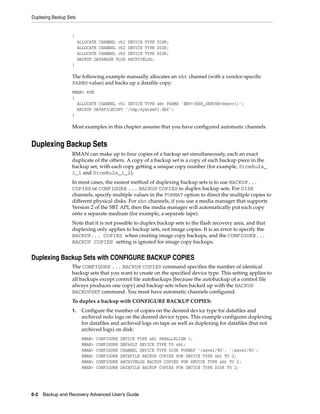 Duplexing Backup Sets


                   {
                        ALLOCATE CHANNEL ch1    DEVICE TYPE DISK;
                        ALLOCATE CHANNEL ch2    DEVICE TYPE DISK;
                        ALLOCATE CHANNEL ch3    DEVICE TYPE DISK;
                        BACKUP DATABASE PLUS    ARCHIVELOG;
                   }

                   The following example manually allocates an sbt channel (with a vendor-specific
                   PARMS value) and backs up a datafile copy:
                   RMAN> RUN
                   {
                     ALLOCATE CHANNEL ch1 DEVICE TYPE sbt PARMS 'ENV=(NSR_SERVER=bksvr1)';
                     BACKUP DATAFILECOPY '/tmp/system01.dbf';
                   }

                   Most examples in this chapter assume that you have configured automatic channels.


Duplexing Backup Sets
                   RMAN can make up to four copies of a backup set simultaneously, each an exact
                   duplicate of the others. A copy of a backup set is a copy of each backup piece in the
                   backup set, with each copy getting a unique copy number (for example, 0tcm8u2s_
                   1_1 and 0tcm8u2s_1_2).
                   In most cases, the easiest method of duplexing backup sets is to use BACKUP...
                   COPIES or CONFIGURE ... BACKUP COPIES to duplex backup sets. For DISK
                   channels, specify multiple values in the FORMAT option to direct the multiple copies to
                   different physical disks. For sbt channels, if you use a media manager that supports
                   Version 2 of the SBT API, then the media manager will automatically put each copy
                   onto a separate medium (for example, a separate tape).
                   Note that it is not possible to duplex backup sets to the flash recovery area, and that
                   duplexing only applies to backup sets, not image copies. It is an error to specify the
                   BACKUP... COPIES when creating image copy backups, and the CONFIGURE...
                   BACKUP COPIES setting is ignored for image copy backups.


Duplexing Backup Sets with CONFIGURE BACKUP COPIES
                   The CONFIGURE ... BACKUP COPIES command specifies the number of identical
                   backup sets that you want to create on the specified device type. This setting applies to
                   all backups except control file autobackups (because the autobackup of a control file
                   always produces one copy) and backup sets when backed up with the BACKUP
                   BACKUPSET command. You must have automatic channels configured.
                   To duplex a backup with CONFIGURE BACKUP COPIES:
                   1.    Configure the number of copies on the desired device type for datafiles and
                         archived redo logs on the desired device types. This example configures duplexing
                         for datafiles and archived logs on tape as well as duplexing for datafiles (but not
                         archived logs) on disk:
                         RMAN>   CONFIGURE   DEVICE TYPE sbt PARALLELISM 1;
                         RMAN>   CONFIGURE   DEFAULT DEVICE TYPE TO sbt;
                         RMAN>   CONFIGURE   CHANNEL DEVICE TYPE DISK FORMAT '/save1/%U', '/save2/%U';
                         RMAN>   CONFIGURE   DATAFILE BACKUP COPIES FOR DEVICE TYPE sbt TO 2;
                         RMAN>   CONFIGURE   ARCHIVELOG BACKUP COPIES FOR DEVICE TYPE sbt TO 2;
                         RMAN>   CONFIGURE   DATAFILE BACKUP COPIES FOR DEVICE TYPE DISK TO 2;




6-2 Backup and Recovery Advanced User’s Guide
 
