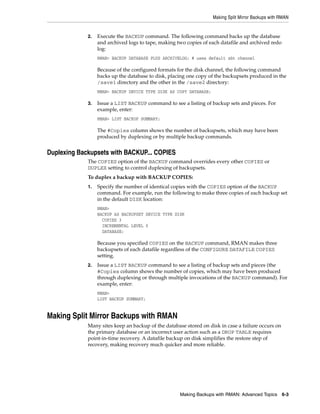 Making Split Mirror Backups with RMAN


             2.   Execute the BACKUP command. The following command backs up the database
                  and archived logs to tape, making two copies of each datafile and archived redo
                  log:
                  RMAN> BACKUP DATABASE PLUS ARCHIVELOG; # uses default sbt channel

                  Because of the configured formats for the disk channel, the following command
                  backs up the database to disk, placing one copy of the backupsets produced in the
                  /save1 directory and the other in the /save2 directory:
                  RMAN> BACKUP DEVICE TYPE DISK AS COPY DATABASE;

             3.   Issue a LIST BACKUP command to see a listing of backup sets and pieces. For
                  example, enter:
                  RMAN> LIST BACKUP SUMMARY;

                  The #Copies column shows the number of backupsets, which may have been
                  produced by duplexing or by multiple backup commands.


Duplexing Backupsets with BACKUP... COPIES
             The COPIES option of the BACKUP command overrides every other COPIES or
             DUPLEX setting to control duplexing of backupsets.
             To duplex a backup with BACKUP COPIES:
             1.   Specify the number of identical copies with the COPIES option of the BACKUP
                  command. For example, run the following to make three copies of each backup set
                  in the default DISK location:
                  RMAN>
                  BACKUP AS BACKUPSET DEVICE TYPE DISK
                    COPIES 3
                    INCREMENTAL LEVEL 0
                    DATABASE;

                  Because you specified COPIES on the BACKUP command, RMAN makes three
                  backupsets of each datafile regardless of the CONFIGURE DATAFILE COPIES
                  setting.
             2.   Issue a LIST BACKUP command to see a listing of backup sets and pieces (the
                  #Copies column shows the number of copies, which may have been produced
                  through duplexing or through multiple invocations of the BACKUP command). For
                  example, enter:
                  RMAN>
                  LIST BACKUP SUMMARY;


Making Split Mirror Backups with RMAN
             Many sites keep an backup of the database stored on disk in case a failure occurs on
             the primary database or an incorrect user action such as a DROP TABLE requires
             point-in-time recovery. A datafile backup on disk simplifies the restore step of
             recovery, making recovery much quicker and more reliable.




                                                     Making Backups with RMAN: Advanced Topics 6-3
 