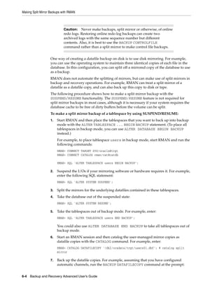 Making Split Mirror Backups with RMAN



                             Caution: Never make backups, split mirror or otherwise, of online
                             redo logs. Restoring online redo log backups can create two
                             archived logs with the same sequence number but different
                             contents. Also, it is best to use the BACKUP CONTROLFILE
                             command rather than a split mirror to make control file backups.


                   One way of creating a datafile backup on disk is to use disk mirroring. For example,
                   you can use the operating system to maintain three identical copies of each file in the
                   database. In this configuration, you can split off a mirrored copy of the database to use
                   as a backup.
                   RMAN does not automate the splitting of mirrors, but can make use of split mirrors in
                   backup and recovery operations. For example, RMAN can treat a split mirror of a
                   datafile as a datafile copy, and can also back up this copy to disk or tape.
                   The following procedure shows how to make a split mirror backup with the
                   SUSPEND/RESUME functionality. The SUSPEND/RESUME feature is not required for
                   split mirror backups in most cases, although it is necessary if your system requires the
                   database cache to be free of dirty buffers before the volume can be split.
                   To make a split mirror backup of a tablespace by using SUSPEND/RESUME:
                   1.   Start RMAN and then place the tablespaces that you want to back up into backup
                        mode with the ALTER TABLESPACE ... BEGIN BACKUP statement. (To place all
                        tablespaces in backup mode, you can use ALTER DATABASE BEGIN BACKUP
                        instead.)
                        For example, to place tablespace users in backup mode, start RMAN and run the
                        following commands:
                        RMAN> CONNECT TARGET SYS/oracle@trgt
                        RMAN> CONNECT CATALOG rman/cat@catdb

                        RMAN> SQL 'ALTER TABLESPACE users BEGIN BACKUP';

                   2.   Suspend the I/Os if your mirroring software or hardware requires it. For example,
                        enter the following SQL statement:
                        RMAN> SQL 'ALTER SYSTEM SUSPEND';

                   3.   Split the mirrors for the underlying datafiles contained in these tablespaces.
                   4.   Take the database out of the suspended state:
                        RMAN> SQL 'ALTER SYSTEM RESUME';

                   5.   Take the tablespaces out of backup mode. For example, enter:
                        RMAN> SQL 'ALTER TABLESPACE users END BACKUP';

                        You could also use ALTER DATABASE END BACKUP to take all tablespaces out of
                        backup mode.
                   6.   Start an RMAN session and then catalog the user-managed mirror copies as
                        datafile copies with the CATALOG command. For example, enter:
                        RMAN> CATALOG DATAFILECOPY '/dk2/oradata/trgt/users01.dbf'; # catalog split
                        mirror

                   7.   Back up the datafile copies. For example, assuming that you have configured
                        automatic channels, run the BACKUP DATAFILECOPY command at the prompt:


6-4 Backup and Recovery Advanced User’s Guide
 