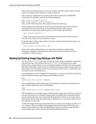 Backing Up Existing Image Copy Backups with RMAN


                   disk to tape. For the purposes of a recovery window retention policy, either all of the
                   copies of a backup set are obsolete, or none of them are.
                   This is easier to understand if you look at the output of the LIST and REPORT
                   commands. For example, perform the following backup:
                   RMAN> backup as backupset datafile 5
                   RMAN> backup backupset <previous backupset>;
                   Now, run the LIST command. The output contains the following:
                   Notice that the set_stamp and set_count values remain the same, but the copy# is
                   incremented for the new backup. To see the effect of these copies under a
                   redundancy-based backup retention policy, use the following command:
                     report obsolete redundancy 1;

                     None of the copies is reported as obsolete because both copies of the backup set
                   have the same values for set_stamp & set_count.
                   To see the effect of these copies under a recovery window-based retention policy, use
                   the following command:
                     report obsolete recovery window 1 day;

                   None of the copies of the backup set is reported as obsolete or based on the
                   checkpoint_change# of this backupset, with respect to the current time and the
                   availability of other backups.


Backing Up Existing Image Copy Backups with RMAN
                   Use the BACKUP COPY OF command to back up image copies of datafiles, control files,
                   and archived logs. The output of the BACKUP COPY OF command can be either
                   backup sets or image copies, so you can generate backup sets from your image copies.
                   This form of backup is used to back up a database backup created as image copies on
                   disk to tape. You can use the MAXSETSIZE parameter of the BACKUP command to set a
                   maximum size for each backup set.
                   Assuming that you have configured an automatic sbt channel, issue this command to
                   back up the latest image copy backup of the database to tape:
                   RMAN>
                   BACKUP DEVICE TYPE sbt COPY OF DATABASE;

                   This example backs up the latest image copy backup of a database to backup sets on
                   tape, and then deletes the input disk backups:
                   RMAN>
                   BACKUP DEVICE TYPE sbt COPY OF DATABASE DELETE INPUT;

                   When backing up your image copies, identifying the image copy to back up is easier if
                   you provide tags for your backups. Image copies of datafiles have associated tags (if
                   you do not provide one, one is automatically generated). The tag of an image copy is
                   inherited by default when the image copy is backed up as a new image copy. You can
                   also specify your own tag.
                   To take advantage of the tags associated with your image copy backups, use the WITH
                   TAG selector. The new backup will be tagged with the same tag as the image copy
                   backup being backed up. When multiple image copies have the same tag, the most
                   recent image copy of a file with the specified tag will be backed up.




6-6 Backup and Recovery Advanced User’s Guide
 