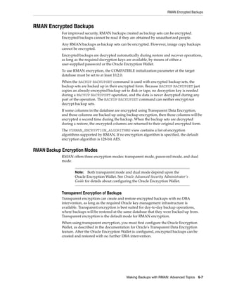 RMAN Encrypted Backups



RMAN Encrypted Backups
            For improved security, RMAN backups created as backup sets can be encrypted.
            Encrypted backups cannot be read if they are obtained by unauthorized people.
            Any RMAN backups as backup sets can be encrypted. However, image copy backups
            cannot be encrypted.
            Encrypted backups are decrypted automatically during restore and recover operations,
            as long as the required decryption keys are available, by means of either a
            user-supplied password or the Oracle Encryption Wallet.
            To use RMAN encryption, the COMPATIBLE initialization parameter at the target
            database must be set to at least 10.2.0.
            When the BACKUP BACKUPSET command is used with encrypted backup sets, the
            backup sets are backed up in their encrypted form. Because BACKUP BACKUPSET just
            copies an already-encrypted backup set to disk or tape, no decryption key is needed
            during a BACKUP BACKUPSET operation, and the data is never decrypted during any
            part of the operation. The BACKUP BACKUPSET command can neither encrypt nor
            decrypt backup sets.
            If some columns in the database are encrypted using Transparent Data Encryption,
            and those columns are backed up using backup encryption, then those columns will be
            encrypted a second time during the backup. When the backup sets are decrypted
            during a restore, the encrypted columns are returned to their original encrypted form.
            The V$RMAN_ENCRYPTION_ALGORITHMS view contains a list of encryption
            algorithms supported by RMAN. If no encryption algorithm is specified, the default
            encryption algorithm is 128-bit AES.


RMAN Backup Encryption Modes
            RMAN offers three encryption modes: transparent mode, password mode, and dual
            mode.


                    Note:   Both transparent mode and dual mode depend upon the
                    Oracle Encryption Wallet. See Oracle Advanced Security Administrator's
                    Guide for details about configuring the Oracle Encryption Wallet.


            Transparent Encryption of Backups
            Transparent encryption can create and restore encrypted backups with no DBA
            intervention, as long as the required Oracle key management infrastructure is
            available. Transparent encryption is best suited for day-to-day backup operations,
            where backups will be restored at the same database that they were backed up from.
            Transparent encryption is the default mode for RMAN encryption.
            When using transparent encryption, you must first configure the Oracle Encryption
            Wallet, as described in the documentation for Oracle's Transparent Data Encryption
            feature. After the Oracle Encryption Wallet is configured, encrypted backups can be
            created and restored with no further DBA intervention.




                                                   Making Backups with RMAN: Advanced Topics 6-7
 