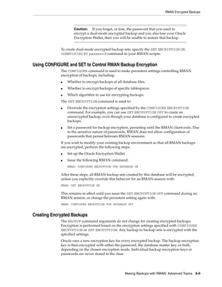 RMAN Encrypted Backups



                     Caution: If you forget, or lose, the password that you used to
                     encrypt a dual-mode encrypted backup and you also lose your Oracle
                     Encryption Wallet, then you will be unable to restore that backup.


             To create dual-mode encrypted backup sets, specify the SET ENCRYPTION ON
             IDENTIFIED BY password command in your RMAN scripts.


Using CONFIGURE and SET to Control RMAN Backup Encryption
             The CONFIGURE command is used to make persistent settings controlling RMAN
             encryption of backups, including:
             ■   Whether to encrypt backups of all database files.
             ■   Whether to encrypt backups of specific tablespaces.
             ■   Which algorithm to use for encrypting backups.
             The SET ENCRYPTION command is used to:
             ■   Override the encryption settings specified by the CONFIGURE ENCRYPTION
                 command. For example, you can use SET ENCRYPTION OFF to create an
                 unencrypted backup, even though your database is configured to create encrypted
                 backups.
             ■   Set a password for backup encryption, persisting until the RMAN client exits. Due
                 to the sensitive nature of passwords, RMAN does not allow configuration of
                 passwords that persist between RMAN sessions.
             If you wish to modify your existing backup environment so that all RMAN backups
             are encrypted, perform the following steps:
             ■   Set up the Oracle Encryption Wallet
             ■   Issue the following RMAN command:
                 RMAN> CONFIGURE ENCRYPTION FOR DATABASE ON

             After these steps, all RMAN backup sets created by this database will be encrypted,
             unless you explicitly override this behavior for an RMAN session with:
             RMAN> SET ENCRYPTION ON

             This remains in effect until you issue the SET ENCRYPTION OFF command during an
             RMAN session, or change the persistent setting again with:
             RMAN> CONFIGURE ENCRYPTION FOR DATABASE OFF


Creating Encrypted Backups
             The BACKUP command arguments do not change for creating encrypted backups.
             Encryption is performed based on the encryption settings specified with CONFIGURE
             ENCRYPTION or SET ENCRYPTION. Any backup to backup sets is encrypted with the
             specified settings.
             Oracle uses a new encryption key for every encrypted backup. The backup encryption
             key is then encrypted with either the password, the database master key, or both,
             depending on the chosen encryption mode. Individual backup encryption keys or
             passwords are never stored in the clear.




                                                       Making Backups with RMAN: Advanced Topics 6-9
 