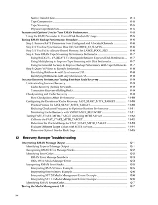 Native Transfer Rate................................................................................................................       11-4
              Tape Compression ...................................................................................................................       11-5
              Tape Streaming.........................................................................................................................    11-5
              Physical Tape Block Size .........................................................................................................         11-5
      Features and Options Used to Tune RMAN Performance ............................................................                                    11-5
          Using the RATE Parameter to Control Disk Bandwidth Usage...............................................                                        11-5
      Tuning RMAN Backup Performance: Procedure ............................................................................                             11-6
          Step 1: Remove RATE Parameters from Configured and Allocated Channels .....................                                                    11-6
          Step 2: If You Use Synchronous Disk I/O, Set DBWR_IO_SLAVES .......................................                                            11-6
          Step 3: If You Fail to Allocate Shared Memory, Set LARGE_POOL_SIZE .............................                                               11-6
          Step 4: Tune RMAN Tape Streaming Performance Bottlenecks ..............................................                                        11-7
              Using BACKUP... VALIDATE To Distinguish Between Tape and Disk Bottlenecks....                                                              11-7
              Using Multiplexing to Improve Tape Streaming with Disk Bottlenecks.........................                                                11-7
              Using Incremental Backups to Improve Backup Performance With Tape Bottlenecks                                                              11-7
          Step 5: Query V$ Views to Identify Bottlenecks .........................................................................                       11-8
              Identifying Bottlenecks with Synchronous I/O ..................................................................                            11-8
              Identifying Bottlenecks with Asynchronous I/O................................................................                              11-8
      Instance Recovery Performance Tuning: Fast-Start Fault Recovery ............................................                                       11-9
          Understanding Instance Recovery................................................................................................                11-9
              Cache Recovery (Rolling Forward) .......................................................................................                   11-9
              Transaction Recovery (Rolling Back) ....................................................................................                   11-9
          Checkpointing and Cache Recovery ............................................................................................                  11-9
              How Checkpoints Affect Performance ...............................................................................                        11-10
          Configuring the Duration of Cache Recovery: FAST_START_MTTR_TARGET ................                                                           11-10
              Practical Values for FAST_START_MTTR_TARGET .......................................................                                       11-10
              Reducing Checkpoint Frequency to Optimize Runtime Performance ..........................                                                  11-11
              Monitoring Cache Recovery with V$INSTANCE_RECOVERY .....................................                                                  11-11
          Tuning FAST_START_MTTR_TARGET and Using MTTR Advisor ....................................                                                     11-12
              Calibrate the FAST_START_MTTR_TARGET...................................................................                                   11-12
              Determine the Practical Range for FAST_START_MTTR_TARGET..............................                                                    11-13
              Evaluate Different Target Values with MTTR Advisor....................................................                                    11-14
              Determine Optimal Size for Redo Logs ..............................................................................                       11-15

12     Recovery Manager Troubleshooting
      Interpreting RMAN Message Output ...............................................................................................                   12-1
          Identifying Types of Message Output .........................................................................................                  12-1
          Recognizing RMAN Error Message Stacks .................................................................................                        12-2
          Identifying Error Codes .................................................................................................................      12-2
              RMAN Error Message Numbers ..........................................................................................                      12-3
              ORA-19511: Media Manager Errors .....................................................................................                      12-3
          Interpreting RMAN Error Stacks ..................................................................................................              12-5
              Interpreting RMAN Errors: Example....................................................................................                      12-5
              Interpreting Server Errors: Example .....................................................................................                  12-6
              Interpreting SBT 2.0 Media Management Errors: Example...............................................                                       12-6
              Interpreting SBT 1.1 Media Management Errors: Example...............................................                                       12-6
          Identifying RMAN Return Codes.................................................................................................                 12-7
      Testing the Media Management API.................................................................................................                  12-7


xiv
 