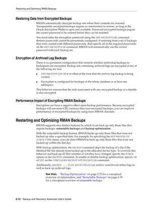 Restarting and Optimizing RMAN Backups



Restoring Data from Encrypted Backups
                   RMAN automatically decrypts backup sets when their contents are restored.
                   Transparently encrypted backups require no intervention to restore, as long as the
                   Oracle Encryption Wallet is open and available. Password encrypted backups require
                   the correct password to be entered before they can be restored.
                   You must enter the encryption password using the SET DECRYPTION command.
                   Restore passwords cannot be persistently configured. If restoring from a set of backups
                   that were created with different passwords, then specify all of the required passwords
                   on the SET DECRYPTION command. RMAN will automatically use the correct
                   password with each backup set.


Encryption of Archived Log Backups
                   There is no persistent configuration that controls whether archivelog backups as
                   backupsets are encrypted. Backup sets containing archived logs are encrypted if any of
                   the following are true:
                   ■   SET ENCRYPTION ON is in effect at the time that the archive log backup is being
                       created.
                   ■   Encryption is configured for backups of the whole database or at least one
                       tablespace.
                   This behavior ensures that the redo associated with any encrypted backup of a datafile
                   is also encrypted.


Performance Impact of Encrypting RMAN Backups
                   Encryption can have a negative effect upon backup performance. Because encrypted
                   backups will use more CPU resource than non-encrypted backups, you can improve
                   performance of encrypted backups by using more RMAN channels.


Restarting and Optimizing RMAN Backups
                   RMAN supports two distinct features by which it can back up only those files that
                   require backups: restartable backups and backup optimization.
                   With the restartable backup feature, RMAN backs up only those files that were not
                   backed up after a specified date. For example, by specifying the NOT BACKED UP
                   SINCE TIME clause, you can direct RMAN to back up only those files that were not
                   backed up within the last day.
                   With backup optimization, the BACKUP command skips the backup of a file if the
                   identical file has already been backed up to the allocated device type. To override this
                   behavior and back up all files whether or not they have changed, specify the FORCE
                   option on the BACKUP command. To enable or disable backup optimization, specify ON
                   or OFF on the CONFIGURE BACKUP OPTIMIZATION command.
                   Additionally, BACKUP ... PLUS ARCHIVELOG can archive unarchived online logs as
                   well as back up archived logs.

                            See Also:   "Backup Optimization" on page 2-35 for a conceptual
                            overview of optimization, and "Restartable Backups" on page 2-39
                            for a conceptual overview of restartable backups




6-10 Backup and Recovery Advanced User’s Guide
 