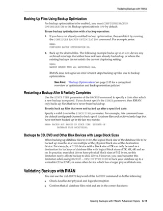 Validating Backups with RMAN



Backing Up Files Using Backup Optimization
              For backup optimization to be enabled, you must CONFIGURE BACKUP
              OPTIMIZATION to ON. Backup optimization is OFF by default.
              To use backup optimization with a backup operation:
              1.   If you have not already enabled backup optimization, then enable it by running
                   the CONFIGURE BACKUP OPTIMIZATION command. For example, enter:
                   RMAN>
                   CONFIGURE BACKUP OPTIMIZATION ON;

              2.   Back up the desired files. The following example backs up to an sbt device any
                   archived redo logs that either have not been already backed up, or where the
                   existing backups do not satisfy the current duplexing setting:
                   RMAN>
                   BACKUP DEVICE TYPE sbt ARCHIVELOG ALL;

                   RMAN does not signal an error when it skips backing up files due to backup
                   optimization.

                       See Also:  "Backup Optimization" on page 2-35 for a conceptual
                       overview of optimization and backup retention policies

Restarting a Backup After It Partially Completes
              Use the SINCE TIME parameter of the BACKUP command to specify a date after which
              a new backup is required. If you do not specify the SINCE parameter, then RMAN
              only backs up files that have never been backed up.
              To only back up files that were not backed up after a specified date:
              Specify a valid date in the SINCE TIME parameter. For example, this command uses
              the default configured channel to back up all database files and archived redo logs that
              have not been backed up in the last two weeks:
              RMAN> BACKUP NOT BACKED UP SINCE TIME 'SYSDATE-14'
                        DATABASE PLUS ARCHIVELOG;


Backups to CD, DVD and Other Disk Devices with Large Block Sizes
              When backing up database files to DISK, the logical block size of the database file to be
              backed up must be an even multiple of the physical block size of the destination
              device. For example, a DISK device with a block size of 2K can only be used as a
              destination for backups of database files with logical block sizes of 2K, 4K, 6K and so
              on. In practice, most disk drives have physical block sizes of 512 bytes, so this
              limitation rarely affects backup to disk drives. However, you can encounter this
              limitation when using BACKUP ... DEVICE TYPE DISK to back your database up to a
              writeable CD or DVD, or some other device which has a larger physical block size.


Validating Backups with RMAN
              You can use the VALIDATE keyword of the BACKUP command to do the following:
              ■    Check datafiles for physical and logical corruption
              ■    Confirm that all database files exist and are in the correct locations




                                                       Making Backups with RMAN: Advanced Topics 6-11
 