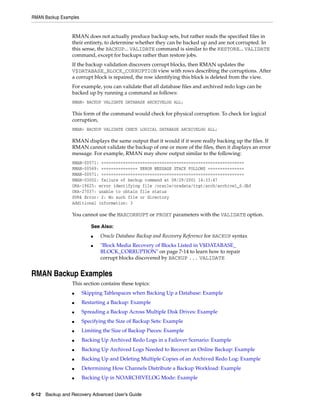 RMAN Backup Examples


                 RMAN does not actually produce backup sets, but rather reads the specified files in
                 their entirety, to determine whether they can be backed up and are not corrupted. In
                 this sense, the BACKUP... VALIDATE command is similar to the RESTORE... VALIDATE
                 command, except for backups rather than restore jobs.
                 If the backup validation discovers corrupt blocks, then RMAN updates the
                 V$DATABASE_BLOCK_CORRUPTION view with rows describing the corruptions. After
                 a corrupt block is repaired, the row identifying this block is deleted from the view.
                 For example, you can validate that all database files and archived redo logs can be
                 backed up by running a command as follows:
                 RMAN> BACKUP VALIDATE DATABASE ARCHIVELOG ALL;

                 This form of the command would check for physical corruption. To check for logical
                 corruption,
                 RMAN> BACKUP VALIDATE CHECK LOGICAL DATABASE ARCHIVELOG ALL;

                 RMAN displays the same output that it would if it were really backing up the files. If
                 RMAN cannot validate the backup of one or more of the files, then it displays an error
                 message. For example, RMAN may show output similar to the following:
                 RMAN-00571: ===========================================================
                 RMAN-00569: =============== ERROR MESSAGE STACK FOLLOWS ===============
                 RMAN-00571: ===========================================================
                 RMAN-03002: failure of backup command at 08/29/2001 14:33:47
                 ORA-19625: error identifying file /oracle/oradata/trgt/arch/archive1_6.dbf
                 ORA-27037: unable to obtain file status
                 SVR4 Error: 2: No such file or directory
                 Additional information: 3

                 You cannot use the MAXCORRUPT or PROXY parameters with the VALIDATE option.

                          See Also:
                          ■   Oracle Database Backup and Recovery Reference for BACKUP syntax
                          ■   "Block Media Recovery of Blocks Listed in V$DATABASE_
                              BLOCK_CORRUPTION" on page 7-14 to learn how to repair
                              corrupt blocks discovered by BACKUP ... VALIDATE


RMAN Backup Examples
                 This section contains these topics:
                 ■     Skipping Tablespaces when Backing Up a Database: Example
                 ■     Restarting a Backup: Example
                 ■     Spreading a Backup Across Multiple Disk Drives: Example
                 ■     Specifying the Size of Backup Sets: Example
                 ■     Limiting the Size of Backup Pieces: Example
                 ■     Backing Up Archived Redo Logs in a Failover Scenario: Example
                 ■     Backing Up Archived Logs Needed to Recover an Online Backup: Example
                 ■     Backing Up and Deleting Multiple Copies of an Archived Redo Log: Example
                 ■     Determining How Channels Distribute a Backup Workload: Example
                 ■     Backing Up in NOARCHIVELOG Mode: Example


6-12 Backup and Recovery Advanced User’s Guide
 