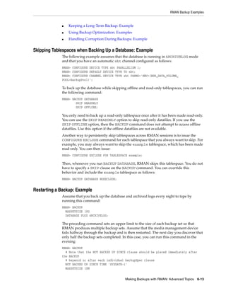 RMAN Backup Examples


             ■   Keeping a Long-Term Backup: Example
             ■   Using Backup Optimization: Examples
             ■   Handling Corruption During Backups: Example


Skipping Tablespaces when Backing Up a Database: Example
             The following example assumes that the database is running in ARCHIVELOG mode
             and that you have an automatic sbt channel configured as follows:
             RMAN> CONFIGURE DEVICE TYPE sbt PARALLELISM 1;
             RMAN> CONFIGURE DEFAULT DEVICE TYPE TO sbt;
             RMAN> CONFIGURE CHANNEL DEVICE TYPE sbt PARMS='ENV=(NSR_DATA_VOLUME_
             POOL=BackupPool)';

             To back up the database while skipping offline and read-only tablespaces, you can run
             the following command:
             RMAN> BACKUP DATABASE
                     SKIP READONLY
                     SKIP OFFLINE;

             You only need to back up a read-only tablespace once after it has been made read-only.
             You can use the SKIP READONLY option to skip read-only datafiles. If you use the
             SKIP OFFLINE option, then the BACKUP command does not attempt to access offline
             datafiles. Use this option if the offline datafiles are not available.
             Another way to persistently skip tablespaces across RMAN sessions is to issue the
             CONFIGURE EXCLUDE command for each tablespace that you always want to skip. For
             example, you may always want to skip the example tablespace, which has been made
             read-only. You can then issue:
             RMAN> CONFIGURE EXCLUDE FOR TABLESPACE example;

             Then, whenever you run BACKUP DATABASE, RMAN skips this tablespace. You do not
             have to specify a SKIP clause on the BACKUP command. You can override this
             behavior and include the example tablespace as follows:
             RMAN> BACKUP DATABASE NOEXCLUDE;


Restarting a Backup: Example
             Assume that you back up the database and archived logs every night to tape by
             running this command:
             RMAN> BACKUP
               MAXSETSIZE 10G
               DATABASE PLUS ARCHIVELOG;

             The preceding command sets an upper limit to the size of each backup set so that
             RMAN produces multiple backup sets. Assume that the media management device
             fails halfway through the backup and is then restarted. The next day you discover that
             only half the backup sets completed. In this case, you can run this command in the
             evening:
             RMAN> BACKUP
               # Note that the NOT BACKED UP SINCE clause should be placed immediately after
             the BACKUP
               # keyword or after each individual backupSpec clause
               NOT BACKED UP SINCE TIME 'SYSDATE-1'
               MAXSETSIZE 10M


                                                   Making Backups with RMAN: Advanced Topics 6-13
 