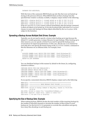 RMAN Backup Examples


                   DATABASE PLUS ARCHIVELOG;

                 With this form of the command, RMAN backs up only files that were not backed up
                 during in the previous 24 hours. When RMAN finds out that a backup from the
                 specified time window is already available, it displays output similar to the following:
                 RMAN-06501: skipping datafile 1; already backed up on NOV 02 2003 18:10:00
                 RMAN-06501: skipping datafile 2; already backed up on NOV 02 2003 18:09:45
                 RMAN-06501: skipping datafile 3; already backed up on NOV 02 2003 18:09:45
                 If the NOT BACKED UP SINCE clause is placed immediately after the backup command,
                 it affects all objects to be backed up. It can also be placed after individual backupSpec
                 clauses, to cause only backups for those objects described by the backupSpec to be
                 subject to the limitation.


Spreading a Backup Across Multiple Disk Drives: Example
                 Typically, you do not need to specify a format when backing up to tape because the
                 default %U variable generates a unique filename for tape backups. When backing up to
                 disk, however, you can specify a format if you need to spread the backup across
                 several drives for improved performance. In this case, allocate one DISK channel for
                 each disk drive and specify the format string on the ALLOCATE CHANNEL command so
                 that the filenames are on different disks. For example, issue:
                 RUN
                 {
                   ALLOCATE CHANNEL disk1 DEVICE TYPE DISK FORMAT '/disk1/%d_backups/%U';
                   ALLOCATE CHANNEL disk2 DEVICE TYPE DISK FORMAT '/disk2/%d_backups/%U';
                   ALLOCATE CHANNEL disk3 DEVICE TYPE DISK FORMAT '/disk3/%d_backups/%U';
                   BACKUP AS COPY DATABASE;
                 }

                 You can distribute backups in this manner by default in the future, by configuring
                 channels as follows:
                 CONFIGURE   DEVICE TYPE DISK PARALLELISM 3;
                 CONFIGURE   DEFAULT DEVICE TYPE TO DISK;
                 CONFIGURE   CHANNEL 1 DEVICE TYPE DISK FORMAT '/disk1/%d_backups/%U';
                 CONFIGURE   CHANNEL 2 DEVICE TYPE DISK FORMAT '/disk2/%d_backups/%U';
                 CONFIGURE   CHANNEL 3 DEVICE TYPE DISK FORMAT '/disk3/%d_backups/%U';
                 BACKUP AS   COPY DATABASE;

                 If you specify a nonexistent directory, RMAN displays output such as the following:
                 RMAN-00571: ===========================================================
                 RMAN-00569: =============== ERROR MESSAGE STACK FOLLOWS ===============
                 RMAN-00571: ===========================================================
                 RMAN-03009: failure of backup command on ORA_DISK_1 channel at 08/29/2001
                             14:36:04
                 ORA-19504: failed to create file "/nosuchdisk/0cd2momi_1_1"
                 ORA-27040: skgfrcre: create error, unable to create file
                 SVR4 Error: 2: No such file or directory


Specifying the Size of Backup Sets: Example
                 When making backups, RMAN divides the total number of files requiring backups by
                 the number of allocated channels to calculate the number of files to place in each
                 backup set. Use the MAXSETSIZE parameter to override this calculation and specify
                 how many files should go in each backup set.




6-14 Backup and Recovery Advanced User’s Guide
 