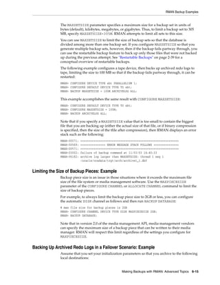 RMAN Backup Examples


              The MAXSETSIZE parameter specifies a maximum size for a backup set in units of
              bytes (default), kilobytes, megabytes, or gigabytes. Thus, to limit a backup set to 305
              MB, specify MAXSETSIZE=305M. RMAN attempts to limit all sets to this size.
              You can use MAXSETSIZE to limit the size of backup sets so that the database is
              divided among more than one backup set. If you configure MAXSETSIZE so that you
              generate multiple backup sets, however, then if the backup fails partway through, you
              can use the restartable backup feature to back up only those files that were not backed
              up during the previous attempt. See "Restartable Backups" on page 2-39 for a
              conceptual overview of restartable backups.
              The following example configures a tape device, then backs up archived redo logs to
              tape, limiting the size to 100 MB so that if the backup fails partway through, it can be
              restarted:
              RMAN> CONFIGURE DEVICE TYPE sbt PARALLELISM 1;
              RMAN> CONFIGURE DEFAULT DEVICE TYPE TO sbt;
              RMAN> BACKUP MAXSETSIZE = 100M ARCHIVELOG ALL;

              This example accomplishes the same result with CONFIGURE MAXSETSIZE:
              RMAN> CONFIGURE DEFAULT DEVICE TYPE TO sbt;
              RMAN> CONFIGURE MAXSETSIZE = 100M;
              RMAN> BACKUP ARCHIVELOG ALL;

              Note that if you specify a MAXSETSIZE value that is too small to contain the biggest
              file that you are backing up (either the actual size of that file, or if binary compression
              is specified, then the size of the tfile after compression), then RMAN displays an error
              stack such as the following:
              RMAN-00571:   ===========================================================
              RMAN-00569:   =============== ERROR MESSAGE STACK FOLLOWS ===============
              RMAN-00571:   ===========================================================
              RMAN-03002:   failure of backup command at 11/03/03 14:40:33
              RMAN-06182:   archive log larger than MAXSETSIZE: thread 1 seq 1
                            /oracle/oradata/trgt/arch/archive1_1.dbf


Limiting the Size of Backup Pieces: Example
              Backup piece size is an issue in those situations where it exceeds the maximum file
              size of the file system or media management software. Use the MAXPIECESIZE
              parameter of the CONFIGURE CHANNEL or ALLOCATE CHANNEL command to limit the
              size of backup pieces.
              For example, to always limit the backup piece size to 2GB or less, you can configure
              the automatic DISK channel as follows and then run BACKUP DATABASE:
              # max file size for backup pieces is 2GB
              RMAN> CONFIGURE CHANNEL DEVICE TYPE DISK MAXPIECESIZE 2GB;
              RMAN> BACKUP DATABASE;

              Note that in version 2.0 of the media management API, media management vendors
              can specify the maximum size of a backup piece that can be written to their media
              manager. RMAN will respect this limit regardless of the settings you configure for
              MAXPIECESIZE.


Backing Up Archived Redo Logs in a Failover Scenario: Example
              Assume that you set your initialization parameters so that you archive to the following
              local destinations:


                                                       Making Backups with RMAN: Advanced Topics 6-15
 