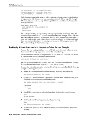 RMAN Backup Examples


                 LOG_ARCHIVE_DEST_1 = 'LOCATION=/disk1/arch/'
                 LOG_ARCHIVE_DEST_2 = 'LOCATION=/disk2/arch/'
                 LOG_ARCHIVE_DEST_3 = 'LOCATION=/disk3/arch/'

                 Each directory contains the same set of logs, starting with log sequence 1 and ending
                 at log sequence 400. Unknown to you, a user inadvertently deletes logs 300 through
                 400 from /disk1/arch and logs 350 through 400 from /disk2/arch. You run this
                 backup command:
                 RMAN> BACKUP ARCHIVELOG
                   FROM SEQUENCE 288 UNTIL SEQUENCE 388
                   THREAD 1
                   DELETE INPUT;

                 RMAN begins backing up logs starting with log sequence 288. If the copy of log 300
                 that was deleted from /disk1/arch is the one that RMAN attempts to back up, then
                 RMAN checks the repository to determine whether other copies of this log sequence
                 exist, and backs up the log in either /disk2/arch or /disk3/arch. Hence, because
                 there is at least one intact copy of each log from sequence 288 through sequence 388,
                 RMAN can back up all the specified logs.


Backing Up Archived Logs Needed to Recover an Online Backup: Example
                 Assume that you back up database trgt while it is open. You want to back up only
                 those archived redo logs required to recover this online backup.
                 The recommended solution to this problem is to add the PLUS ARCHIVELOG clause
                 to your database backup command, as shown here:
                 RMAN> BACKUP DATABASE PLUS ARCHIVELOG;

                 See Oracle Database Backup and Recovery Basics and Oracle Database Backup and Recovery
                 Reference for details on using BACKUP... PLUS ARCHIVELOG.
                 You can also manually determine which archived logs are required and back them up,
                 using the following procedure.
                 1.    Start SQL*Plus and archive all unarchived logs, including the current log:
                       SQL> ALTER SYSTEM ARCHIVE LOG CURRENT;

                 2.    Query V$LOG to determine the log sequence number of the current redo log, as in
                       the following example (which includes output):
                       SQL> SELECT SEQUENCE# FROM V$LOG WHERE STATUS = 'CURRENT';

                        SEQUENCE#
                       ----------
                             9100

                 3.    Start RMAN and make an online backup of the database. For example, enter:
                       RMAN>
                       BACKUP DATABASE;

                 4.    Archive all unarchived logs, including the current log:
                       RMAN>
                       SQL 'ALTER SYSTEM ARCHIVE LOG CURRENT';

                 5.    In SQL*Plus, query V$LOG to determine the log sequence number of the current
                       redo log:


6-16 Backup and Recovery Advanced User’s Guide
 