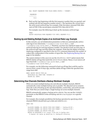RMAN Backup Examples


                   SQL> SELECT SEQUENCE# FROM V$LOG WHERE STATUS = 'CURRENT';

                    SEQUENCE#
                   ----------
                         9112

              6.   Back up the logs beginning with the first sequence number that you queried, and
                   ending with the last sequence number minus 1. The log before the current log is
                   the most recent archived log. For example, if the first query returned 9100, then
                   start at 9100. If the second query returned 9112, then end at 9111.
                   For example, issue the following to back up the necessary archived logs:
                   RMAN>
                   BACKUP ARCHIVELOG FROM SEQUENCE 9100 UNTIL SEQUENCE 9111;


Backing Up and Deleting Multiple Copies of an Archived Redo Log: Example
              In this scenario, you set initialization parameters so that you automatically archive
              redo logs to two directories: ?/oradata/trgt/arch/dest_1 and
              ?/oradata/trgt/arch/dest_2. Therefore, you have two identical copies of the
              archived redo log for each log sequence number. You decide to back up each copy of
              the archived redo logs and then delete the originals. (Note that the degree of backup
              duplexing configured or specified in the BACKUP command determines the number of
              output files, independent of the number of input files. See Duplexing Backup Sets on
              page 6-2 for details.)
              The easiest solution in this case is to use the DELETE ALL INPUT option means that
              RMAN deletes all logs that match the ARCHIVELOG criteria. Hence, it can remove all
              logs from both ?/oradata/trgt/arch/dest_1 and
              ?/oradata/trgt/arch/dest_2.
              For example, run the following command to back up all logs that could be used to
              recover from a point 10 days ago, and then delete all logs within the specified time
              range from disk:
              RMAN> BACKUP DEVICE TYPE sbt
                ARCHIVELOG ALL FROM TIME 'SYSDATE-10'
                DELETE ALL INPUT;


Determining How Channels Distribute a Backup Workload: Example
              When you create multiple backup sets and allocate multiple channels, RMAN
              automatically writes multiple backup sets in parallel. The allocated server sessions
              share the work of backing up the specified datafiles, control files, and archived redo
              logs. Note that you cannot stripe a single backup set across multiple channels.
              RMAN automatically assigns a backup set to a device. You can use the CHANNEL
              parameter so that RMAN writes all backup sets for a backupSpec to a specific
              channel.
              For example, this example parallelizes the backup operation by specifying which
              channels RMAN should back up to disk and which to sbt:
              RMAN> RUN
              {
                ALLOCATE CHANNEL ch1 DEVICE TYPE DISK FORMAT = '/backup/df/%U';
                ALLOCATE CHANNEL ch2 DEVICE TYPE DISK FORMAT = '/backup/cf/%U';
                ALLOCATE CHANNEL ch3 DEVICE TYPE sbt;
                BACKUP AS BACKUPSET # all output files are in backup sets
                  # channel ch1 backs up datafiles to /backup/df directory


                                                     Making Backups with RMAN: Advanced Topics 6-17
 