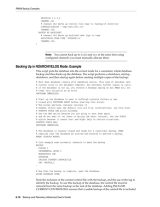 RMAN Backup Examples


                       DATAFILE 1,2,3,4
                       CHANNEL ch1
                       # channel ch2 backs up control file copy to /backup/cf directory
                       CONTROLFILECOPY '/tmp/control01.ctl'
                       CHANNEL ch2;
                     BACKUP AS BACKUPSET
                       # channel ch3 backs up archived redo logs to tape
                       ARCHIVELOG FROM TIME 'SYSDATE-14'
                       CHANNEL ch3;
                 }



                          Note: You cannot back up to DISK and sbt at the same time using
                          configured channels: you must manually allocate them.


Backing Up in NOARCHIVELOG Mode: Example
                 This script puts the database into the correct mode for a consistent, whole database
                 backup and then backs up the database. The script performs a shutdown, startup,
                 shutdown, and then startup again before creating multiple copies of the backup:
                 # Shut down database cleanly with immediate option. This type of shutdown lets
                 # current calls to the database complete, but prevents further logons or calls.
                 # If the database is not up, you receive a message saying so but RMAN will not
                 # treat this situation as an error.
                 SHUTDOWN IMMEDIATE;

                 # Start up the database in case it suffered instance failure or was
                 # closed with SHUTDOWN ABORT before starting this script.
                 # The script performs instance recovery if
                 # needed. Oracle uses the default init.ora file. Alternatively, use this form:
                 # STARTUP FORCE DBA pfile=filename.
                 # Use the DBA option because you are going to shut down again
                 # and do not want to let users in during the short interval. Use the FORCE
                 # option because it cannot hurt and might help in certain situations.
                 STARTUP FORCE DBA;
                 SHUTDOWN IMMEDIATE;

                 # The database is cleanly closed and ready for a consistent backup. RMAN
                 # requires that the database be started and mounted to perform a backup.
                 RMAN> STARTUP MOUNT;

                 # this example uses automatic channels to make the backup
                 BACKUP
                   COPIES 2
                   INCREMENTAL LEVEL 0
                   MAXSETSIZE 10M
                   DATABASE
                   INCLUDE CURRENT CONTROLFILE
                   TAG 'BACKUP_1'
                 ;

                 # Now that the backup is complete, open the database.
                 ALTER DATABASE OPEN;

                 Note the inclusion of the current control file with the backup, and the use of the tag to
                 identify the backup. To use this backup of the database, the control file must be
                 restored from the same backup as the rest of the database. Adding INCLUDE
                 CURRENT CONTROLFILE ensures that a usable backup of the control file is included


6-18 Backup and Recovery Advanced User’s Guide
 