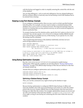 RMAN Backup Examples


             with the backup and tagged in order to simplify restoring the control file with the rest
             of the database.
             You can skip tablespaces, such as read-only tablespaces, but any skipped tablespace
             that has not been offline or read-only since its last backup is lost if the database has to
             be restored from a backup.


Keeping a Long-Term Backup: Example
             If you configure a retention policy, then you may want to exclude specified backups
             from this policy. For example, you may want to archive a consistent backup of the
             database once a year to serve as a historical record. This long-term backups does not
             function as a backup that you may perform recovery on, but an archived snapshot of
             data at a particular time.
             To exempt a backup from the retention policy, specify the KEEP option on the BACKUP
             command. You can also specify LOGS or NOLOGS to indicate whether RMAN should
             save archived logs for possible recovery of this backup. If you specify NOLOGS, then
             the backup must be consistent.
              This example keeps the backup of the database indefinitely and does not save
             archived logs needed to recover it:
             RMAN> SHUTDOWN IMMEDIATE;
             RMAN> STARTUP MOUNT; # put database in consistent state
             RMAN> BACKUP DATABASE KEEP FOREVER NOLOGS
                           TAG 'db_archive_1'; # make long-term consistent backup

             # mark backup as unavailable in the repository so that RMAN does not attempt to
             # restore it unless explicitly specified on the RESTORE command
             RMAN> CHANGE BACKUP TAG 'db_archive_1' UNAVAILABLE;
             RMAN> SQL 'ALTER DATABASE OPEN';


Using Backup Optimization: Examples
             Run the CONFIGURE BACKUP OPTIMIZATION command to enable backup
             optimization. When specific conditions are met (described in "Backup Optimization
             Algorithm" on page 2-35), RMAN skips backups of files that are identical to files that
             are already backed up.
             Assume that you configure optimization and a retention policy as follows:
             CONFIGURE DEFAULT DEVICE TYPE TO sbt;
             CONFIGURE BACKUP OPTIMIZATION ON;
             CONFIGURE RETENTION POLICY TO RECOVERY WINDOW OF 4 DAYS;


             Optimizing a Database Backup: Example
             Then, you run this command every night to back up the database to tape:
             BACKUP DATABASE;

             Because backup optimization is configured, RMAN skips backups of offline and
             read-only datafiles only if the most recent backups were made on or after the earliest
             point in the recovery window. RMAN does not skip backups when the most recent
             backups are older than the window. For example, optimization ensures you do not end
             up with a new backup of the read-only datafile ?/oradata/trgt/history01.dbf
             every night, so long as one backup set containing this file exists within the recovery
             window.




                                                      Making Backups with RMAN: Advanced Topics 6-19
 