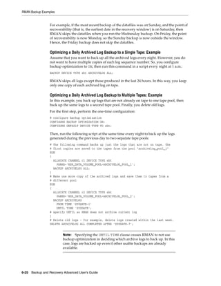 RMAN Backup Examples


                 For example, if the most recent backup of the datafiles was on Sunday, and the point of
                 recoverability (that is, the earliest date in the recovery window) is on Saturday, then
                 RMAN skips the datafiles when you run the Wednesday backup. On Friday, the point
                 of recoverability is now Monday, so the Sunday backup is now outside the window.
                 Hence, the Friday backup does not skip the datafiles.

                 Optimizing a Daily Archived Log Backup to a Single Tape: Example
                 Assume that you want to back up all the archived logs every night. However, you do
                 not want to have multiple copies of each log sequence number. So, you configure
                 backup optimization to ON, then run this command in a script every night at 1 a.m.:
                 BACKUP DEVICE TYPE sbt ARCHIVELOG ALL;

                 RMAN skips all logs except those produced in the last 24 hours. In this way, you keep
                 only one copy of each archived log on tape.

                 Optimizing a Daily Archived Log Backup to Multiple Tapes: Example
                 In this example, you back up logs that are not already on tape to one tape pool, then
                 back up the same logs to a second tape pool. Finally, you delete old logs.
                 For the first step, perform the one-time configuration:
                 # configure backup optimization
                 CONFIGURE BACKUP OPTIMIZATION ON;
                 CONFIGURE DEFAULT DEVICE TYPE TO sbt;

                 Then, run the following script at the same time every night to back up the logs
                 generated during the previous day to two separate tape pools:
                 # The following command backs up just the logs that are not on tape. The
                 # first copies are saved to the tapes from the pool "archivelog_pool_1"
                 RUN
                 {
                   ALLOCATE CHANNEL c1 DEVICE TYPE sbt
                     PARMS='NSR_DATA_VOLUME_POOL=ARCHIVELOG_POOL_1';
                   BACKUP ARCHIVELOG ALL;
                 }
                 # Make one more copy of the archived logs and save them to tapes from a
                 # different pool
                 RUN
                 {
                   ALLOCATE CHANNEL c2 DEVICE TYPE sbt
                     PARMS='NSR_DATA_VOLUME_POOL=ARCHIVELOG_POOL_2';
                   BACKUP ARCHIVELOG
                     FROM TIME 'SYSDATE-1'
                     UNTIL TIME 'SYSDATE';
                 # specify UNTIL so RMAN does not archive current log
                 }
                 # Delete old logs - for example, delete logs created within the last week.
                 DELETE ARCHIVELOG ALL COMPLETED AFTER 'SYSDATE-7';


                         Note: Specifying the UNTIL TIME clause causes RMAN to not use
                         backup optimization in deciding which archive logs to back up. In this
                         case, logs are backed up even if other usable backups are already
                         available.




6-20 Backup and Recovery Advanced User’s Guide
 