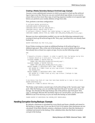 RMAN Backup Examples


             Creating a Weekly Secondary Backup of Archived Logs: Example
             Assume a more sophisticated scenario in which your goal is to back up the archived
             logs to tape every day. However, you are worried about tape failure, so you want to
             ensure that you have more than copy of each log sequence number on an separate tape
             before you perform your weekly deletion of logs from disk.
             First, perform a one-time configuration:
             # configure backup optimization
             CONFIGURE BACKUP OPTIMIZATION ON;
             CONFIGURE DEVICE TYPE sbt PARALLELISM 1;
             CONFIGURE default DEVICE TYPE TO sbt;
             # configure a default channel that sends backups to tape pool "first_copy"
             CONFIGURE CHANNEL DEVICE TYPE sbt PARMS='ENV=(NSR_DATA_VOLUME_POOL=first_copy);

             Because you have optimization enabled, you can run the following command every
             evening to back up all archived logs to the "first_copy" pool that have not already been
             backed up:
             BACKUP ARCHIVELOG ALL TAG first_copy;

             Every Friday evening you create an additional backup of all archived logs in a
             different tape pool. Also, at the end of the backup, you want to delete all archived logs
             that already have at least two copies on tape. So you run the following script:
             RUN
             {
               # manually allocate a channel, in order to specify that the backup run by this
               # channel should go to both pools "first_copy" and "second_copy"
               ALLOCATE CHANNEL c1 DEVICE TYPE sbt
                   PARMS='ENV=(NSR_DATA_VOLUME_POOL=second_copy)';
               ALLOCATE CHANNEL c2 DEVICE TYPE sbt
                   PARMS='ENV=(NSR_DATA_VOLUME_POOL=first_copy)';
               BACKUP CHANNEL C1 ARCHIVELOG UNTIL TIME 'SYSDATE'
                 NOT BACKED UP 2 TIMES # back up only logs without 2 backups on tape
                 TAG SECOND_COPY;
               BACKUP CHANNEL C2 ARCHIVELOG UNTIL TIME 'SYSDATE'
                 NOT BACKED UP 2 TIMES # back up only logs without 2 backups on tape
                 TAG FIRST_COPY;
             }

             # now delete from disk all logs that have been backed up to tape at least twice
             DELETE ARCHIVELOG ALL
               BACKED UP 2 TIMES TO DEVICE TYPE sbt;

             The Friday script creates a second copy of all archived logs in the "second_copy" tape
             pool. After the backup, you can send the tape from the pool "second_copy" to secure
             storage. You should use this tape backup only if the primary tape from pool "first_
             copy" is damaged. Because the secondary tape is in a secure place, you do not want
             RMAN to use it for recovery, so you can mark the backup as unavailable:
             CHANGE BACKUP OF ARCHIVELOG TAG SECOND_COPY UNAVAILABLE;


Handling Corruption During Backups: Example
             By default a checksum is calculated for every block read from a datafile and stored in
             the backup or image copy. If you use the NOCHECKSUM option, then checksums are not
             calculated. If the block already contains a checksum, however, then the checksum is
             validated and stored in the backup. If the validation fails, then the block is marked
             corrupt in the backup.


                                                     Making Backups with RMAN: Advanced Topics 6-21
 