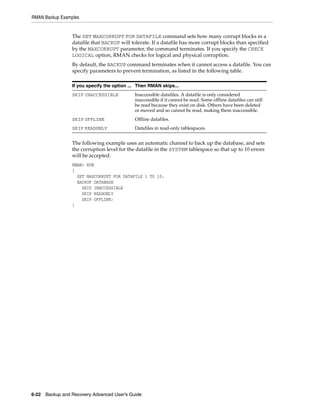 RMAN Backup Examples


                 The SET MAXCORRUPT FOR DATAFILE command sets how many corrupt blocks in a
                 datafile that BACKUP will tolerate. If a datafile has more corrupt blocks than specified
                 by the MAXCORRUPT parameter, the command terminates. If you specify the CHECK
                 LOGICAL option, RMAN checks for logical and physical corruption.
                 By default, the BACKUP command terminates when it cannot access a datafile. You can
                 specify parameters to prevent termination, as listed in the following table.

                 If you specify the option ... Then RMAN skips...
                 SKIP INACCESSIBLE           Inaccessible datafiles. A datafile is only considered
                                             inaccessible if it cannot be read. Some offline datafiles can still
                                             be read because they exist on disk. Others have been deleted
                                             or moved and so cannot be read, making them inaccessible.
                 SKIP OFFLINE                Offline datafiles.
                 SKIP READONLY               Datafiles in read-only tablespaces.


                 The following example uses an automatic channel to back up the database, and sets
                 the corruption level for the datafile in the SYSTEM tablespace so that up to 10 errors
                 will be accepted:
                 RMAN> RUN
                 {
                   SET MAXCORRUPT FOR DATAFILE 1 TO 10;
                   BACKUP DATABASE
                     SKIP INACCESSIBLE
                     SKIP READONLY
                     SKIP OFFLINE;
                 }




6-22 Backup and Recovery Advanced User’s Guide
 