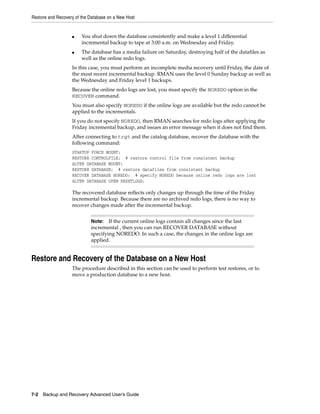 Restore and Recovery of the Database on a New Host


                   ■    You shut down the database consistently and make a level 1 differential
                        incremental backup to tape at 3:00 a.m. on Wednesday and Friday.
                   ■    The database has a media failure on Saturday, destroying half of the datafiles as
                        well as the online redo logs.
                   In this case, you must perform an incomplete media recovery until Friday, the date of
                   the most recent incremental backup. RMAN uses the level 0 Sunday backup as well as
                   the Wednesday and Friday level 1 backups.
                   Because the online redo logs are lost, you must specify the NOREDO option in the
                   RECOVER command.
                   You must also specify NOREDO if the online logs are available but the redo cannot be
                   applied to the incrementals.
                   If you do not specify NOREDO, then RMAN searches for redo logs after applying the
                   Friday incremental backup, and issues an error message when it does not find them.
                   After connecting to trgt and the catalog database, recover the database with the
                   following command:
                   STARTUP FORCE MOUNT;
                   RESTORE CONTROLFILE; # restore control file from consistent backup
                   ALTER DATABASE MOUNT;
                   RESTORE DATABASE; # restore datafiles from consistent backup
                   RECOVER DATABASE NOREDO; # specify NOREDO because online redo logs are lost
                   ALTER DATABASE OPEN RESETLOGS;

                   The recovered database reflects only changes up through the time of the Friday
                   incremental backup. Because there are no archived redo logs, there is no way to
                   recover changes made after the incremental backup.


                            Note:   If the current online logs contain all changes since the last
                            incremental , then you can run RECOVER DATABASE without
                            specifying NOREDO. In such a case, the changes in the online logs are
                            applied.


Restore and Recovery of the Database on a New Host
                   The procedure described in this section can be used to perform test restores, or to
                   move a production database to a new host.




7-2 Backup and Recovery Advanced User’s Guide
 