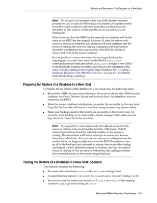 Restore and Recovery of the Database on a New Host



                      Note: If your goal is to perform a test run of the disaster recovery
                      procedures you would use following a real disaster, or to permanently
                      move the target database to the new host, then use the procedure
                      described in this section, which uses the RESTORE and RECOVER
                      commands.
                      Note, however, that the DBID for the restored test database will be the
                      same as the DBID for the original database. If, after the restore and
                      recovery process is complete, you connect to the test database and the
                      recovery catalog, the recovery catalog is updated with information
                      about the test database that can interfere with RMAN's ability to
                      restore and recover the source database.
                      If your goal is to create a new copy of your target database for
                      ongoing use on a new host, then use the RMAN DUPLICATE
                      command instead of this procedure. DUPLICATE assigns a new DBID
                      to the duplicate database it creates, allowing it to be registered in the
                      same recovery catalog as the original target database. See "Creating a
                      Duplicate Database with RMAN: Overview" on page 13-1 for details
                      about duplicating a database.


Preparing for Restore of a Database to a New Host
              To prepare for the restore of the database to a new host, take the following steps:
              ■   Record the DBID for your source database. If you do not know the DBID for your
                  database, see Oracle Database Backup and Recovery Basics for details on ways to
                  determine the DBID.
              ■   Make the source database initialization parameter file accessible on the new host.
                  Copy the file from the old host to a new host using an operating system utility.
              ■   Make sure backups used for the restore are accessible on the restore host. For
                  example, if the backups were made with a media manager, then make sure the
                  tape device is connected to the new host.


                      Note:   If you perform a test restore only, then do not connect to the
                      recovery catalog when restoring the datafiles. Otherwise, RMAN
                      records information about the restored datafiles to the recovery
                      catalog. This intereferes with future attempts to restore and recover
                      the primary database. If you must use a recovery catalog because the
                      control file is not large enough to contain the RMAN repository data
                      on all of the backups that you need to restore, then export the catalog
                      and import it into a different schema or database and use the copied
                      recovery catalog for the test restore. Otherwise, the catalog considers
                      the restored database as the current target database.


Testing the Restore of a Database to a New Host: Scenario
              This scenario assumes the following:
              ■   Two networked machines, hosta and hostb, are running Linux
              ■   A target database named trgta is on hosta and uses a recovery catalog catdb
              ■   You want to test the restore and recovery of trgta on hostb, while keeping
                  database trgta up and running on hosta


                                                             Advanced RMAN Recovery Techniques 7-3
 