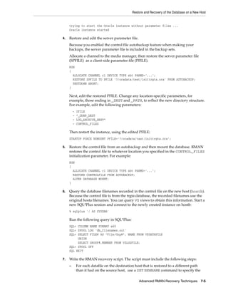 Restore and Recovery of the Database on a New Host


     trying to start the Oracle instance without parameter files ...
     Oracle instance started

4.   Restore and edit the server parameter file.
     Because you enabled the control file autobackup feature when making your
     backups, the server parameter file is included in the backup sets.
     Allocate a channel to the media manager, then restore the server parameter file
     (SPFILE) as a client-side parameter file (PFILE).
     RUN
     {
       ALLOCATE CHANNEL c1 DEVICE TYPE sbt PARMS='...';
       RESTORE SPFILE TO PFILE '?/oradata/test/inittrgta.ora' FROM AUTOBACKUP;
       SHUTDOWN ABORT;
     }

     Next, edit the restored PFILE. Change any location-specific parameters, for
     example, those ending in _DEST and _PATH, to reflect the new directory structure.
     For example, edit the following parameters:
         -   IFILE
         -   *_DUMP_DEST
         -   LOG_ARCHIVE_DEST*
         -   CONTROL_FILES

     Then restart the instance, using the edited PFILE:
     STARTUP FORCE NOMOUNT PFILE='?/oradata/test/inittrgta.ora';

5.   Restore the control file from an autobackup and then mount the database. RMAN
     restores the control file to whatever location you specified in the CONTROL_FILES
     initialization parameter. For example:
     RUN
     {
       ALLOCATE CHANNEL c1 DEVICE TYPE sbt PARMS='...';
       RESTORE CONTROLFILE FROM AUTOBACKUP;
       ALTER DATABASE MOUNT;
     }

6.   Query the database filenames recorded in the control file on the new host (hostb).
     Because the control file is from the trgta database, the recorded filenames use the
     original hosta filenames. You can query V$ views to obtain this information. Start a
     new SQL*Plus session and connect to the newly created instance on hostb:
     % sqlplus '/ AS SYSDBA'

     Run the following query in SQL*Plus:
     SQL> COLUMN NAME FORMAT a60
     SQL> SPOOL LOG 'db_filenames.out'
     SQL> SELECT FILE# AS "File/Grp#", NAME FROM V$DATAFILE
          UNION
          SELECT GROUP#,MEMBER FROM V$LOGFILE;
     SQL> SPOOL OFF
     SQL EXIT

7.   Write the RMAN recovery script. The script must include the following steps:
     –       For each datafile on the destination host that is restored to a different path
             than it had on the source host, use a SET NEWNAME command to specify the

                                                    Advanced RMAN Recovery Techniques 7-5
 