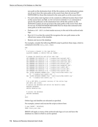 Restore and Recovery of the Database on a New Host


                             new path on the destination host. (If the file systems on the destination system
                             are set up to have the same paths as the source host, then do not use SET
                             NEWNAME for those files restored to the same path as on the source host.)
                        –    For each online redo log that is to be created at a different location than it had
                             on the source host, use SQL ALTER DATABASE RENAME FILE commands to
                             specify the pathname on the destination host. (If the file systems on the
                             destination system are set up to have the same paths as the source host, then
                             do not use ALTER DATABASE RENAME FILE for those files restored to the
                             same path as on the source host.)
                        –    Perform a SET UNTIL to limit media recovery to the end of the archived redo
                             logs.
                        –    Run SWITCH so that the control file recognizes the new path names as the
                             official new names of the datafiles
                        –    Restore and recover the database
                        For example, consider the following RMAN script to perform these steps, which is
                        contained in text file reco_test.rman:
                        RUN
                        {
                          # allocate a channel to the tape device
                          ALLOCATE CHANNEL c1 DEVICE TYPE sbt PARMS='...';

                            # rename the datafiles and online redo logs
                            SET NEWNAME FOR DATAFILE 1 TO '?/oradata/test/system01.dbf';
                            SET NEWNAME FOR DATAFILE 2 TO '?/oradata/test/undotbs01.dbf';
                            SET NEWNAME FOR DATAFILE 3 TO '?/oradata/test/cwmlite01.dbf';
                            SET NEWNAME FOR DATAFILE 4 TO '?/oradata/test/drsys01.dbf';
                            SET NEWNAME FOR DATAFILE 5 TO '?/oradata/test/example01.dbf';
                            SET NEWNAME FOR DATAFILE 6 TO '?/oradata/test/indx01.dbf';
                            SET NEWNAME FOR DATAFILE 7 TO '?/oradata/test/tools01.dbf';
                            SET NEWNAME FOR DATAFILE 8 TO '?/oradata/test/users01.dbf';
                            SQL "ALTER DATABASE RENAME FILE ''/dev3/oracle/dbs/redo01.log''
                                TO ''?/oradata/test/redo01.log'' ";
                            SQL "ALTER DATABASE RENAME FILE ''/dev3/oracle/dbs/redo02.log''
                                TO ''?/oradata/test/redo02.log'' ";

                            # Do a SET UNTIL to prevent recovery of the online logs
                            SET UNTIL SCN 123456;
                            # restore the database and switch the datafile names
                            RESTORE DATABASE;
                            SWITCH DATAFILE ALL;

                            # recover the database
                            RECOVER DATABASE;
                        }
                        EXIT

                        Online logs and datafiles are relocated as specified,
                        For example, connect and execute the script as shown here:
                        % rman TARGET / NOCATALOG
                        RMAN> @reco_test.rman

                        RMAN will apply as many of the archived redo logs as it can and leave the
                        database in a state in which is can be opened.



7-6 Backup and Recovery Advanced User’s Guide
 