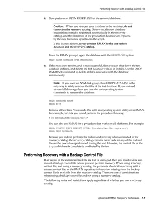 Performing Recovery with a Backup Control File


           8.   Now perform an OPEN RESETLOGS at the restored database.


                    Caution: When you re-open your database in the next step, do not
                    connect to the recovery catalog. Otherwise, the new database
                    incarnation created is registered automatically in the recovery
                    catalog, and the filenames of the production database are replaced
                    by the new filenames specified in the script.
                    If this is a test restore, never connect RMAN to the test-restore
                    database and the recovery catalog.


                From the RMAN prompt, open the database with the RESETLOGS option:
                RMAN> ALTER DATABASE OPEN RESETLOGS;

           9.   If this was a test restore, and it was successful, then you can shut down the test
                database instance, and delete the test database with all of its files. Use the DROP
                DATABASE command to delete all files associated with the database
                automatically.


                    Note:  If you used an ASM disk group, then DROP DATABASE is the
                    only way to safely remove the files of the test database. If you restored
                    to non-ASM storage then you can also use operating system
                    commands to remove the database.


                RMAN> SHUTDOWN ABORT
                RMAN> EXIT

                Remove all test files. You can do this with an operating system utility or in RMAN.
                For example, in Unix you could perform the procedure this way:
                % rm $ORACLE_HOME/oradata/test/*

                You can also use RMAN for a procedure that works on all platforms. For example:
                RMAN> STARTUP FORCE NOMOUNT PFILE='?/oradata/test/inittrgta.ora';
                RMAN> DROP DATABASE;

                Because you did not perform the restore and recovery when connected to the
                recovery catalog, the recovery catalog contains no records for any of the restored
                files or the procedures performed during the test. Likewise, the control file of the
                trgta database is completely unaffected by the test.


Performing Recovery with a Backup Control File
           If all copies of the current control file are lost or damaged, then you must restore and
           mount a backup control file before you can perform recovery. When using a backup
           control file, and using a recovery catalog, the process is identical to recovery with a
           current control file, as the RMAN repository information missing from the backup
           control file is available from the recovery catalog. There are special considerations
           when using a backup controlfile and not using a recovery catalog.
           The following notes and restrictions apply regardless of whether you use a recovery
           catalog:




                                                            Advanced RMAN Recovery Techniques 7-7
 