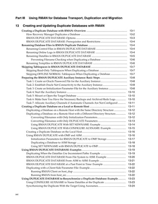 Part III      Using RMAN for Database Transport, Duplication and Migration

13     Creating and Updating Duplicate Databases with RMAN
      Creating a Duplicate Database with RMAN: Overview ...............................................................                      13-1
         How Recovery Manager Duplicates a Database ........................................................................                 13-2
         RMAN DUPLICATE DATABASE: Options ...............................................................................                    13-3
         RMAN DUPLICATE DATABASE: Prerequisites and Restrictions .........................................                                   13-4
      Renaming Database Files in RMAN Duplicate Database ............................................................                        13-4
         Renaming Control Files in RMAN DUPLICATE DATABASE ................................................                                  13-4
         Renaming Online Logs in RMAN DUPLICATE DATABASE .................................................                                   13-4
         Renaming Datafiles in RMAN DUPLICATE DATABASE .......................................................                               13-5
             Preventing Filename Checking when Duplicating a Database.........................................                               13-6
         Renaming Tempfiles in RMAN DUPLICATE DATABASE .....................................................                                 13-6
      Skipping Tablespaces in RMAN DUPLICATE DATABASE ........................................................                               13-7
         Skipping Read-Only Tablespaces When Duplicating a Database ...........................................                              13-7
         Skipping OFFLINE NORMAL Tablespaces When Duplicating a Database ..........................                                          13-7
      Preparing the RMAN DUPLICATE Auxiliary Instance: Basic Steps ..........................................                                13-8
         Task 1: Create an Oracle Password File for the Auxiliary Instance.........................................                          13-8
         Task 2: Establish Oracle Net Connectivity to the Auxiliary Instance......................................                           13-8
         Task 3: Create an Initialization Parameter File for the Auxiliary Instance.............................                             13-8
         Task 4: Start the Auxiliary Instance............................................................................................   13-10
         Task 5: Mount or Open the Target Database ............................................................................             13-10
         Task 6: Make Sure You Have the Necessary Backups and Archived Redo Logs................                                            13-10
         Task 7: Allocate Auxiliary Channels if Automatic Channels Are Not Configured ............                                          13-11
      Creating a Duplicate Database on a Local or Remote Host ........................................................                      13-11
         Duplicating a Database on a Remote Host with the Same Directory Structure ..................                                       13-12
         Duplicating a Database on a Remote Host with a Different Directory Structure................                                       13-12
             Converting Filenames with Only Initialization Parameters............................................                           13-12
             Converting Filenames with Only DUPLICATE Parameters ...........................................                                13-13
             Using RMAN DUPLICATE With SET NEWNAME: Example .......................................                                         13-14
             Using RMAN DUPLICATE With CONFIGURE AUXNAME: Example.......................                                                    13-15
         Creating a Duplicate Database on the Local Host....................................................................                13-16
         Using RMAN DUPLICATE with OMF and ASM ....................................................................                         13-16
             Initialization Parameters for RMAN DUPLICATE to OMF Storage..............................                                      13-17
             Duplicating a Database to ASM Storage ............................................................................             13-18
             Using SET NEWNAME with RMAN DUPLICATE to OMF...........................................                                        13-18
      Using RMAN DUPLICATE DATABASE: Examples ....................................................................                          13-19
         Duplicating When the Datafiles Use Inconsistent Paths: Example .......................................                             13-19
         RMAN DUPLICATE DATABASE From File System to ASM: Example..............................                                             13-20
         RMAN DUPLICATE DATABASE From ASM to ASM: Example .........................................                                         13-21
         RMAN DUPLICATE DATABASE at a Past Point in Time: Example ...................................                                       13-22
         Duplicating with a Client-Side Parameter File: Example........................................................                     13-22
             Running RMAN Client on host_dup ..................................................................................             13-22
             Running RMAN from host_src ............................................................................................        13-22
      Using DUPLICATE DATABASE to Resynchronize a Duplicate Database: Example............                                                   13-23
         Using CONFIGURE AUXNAME to Name Datafiles at the Duplicate .................................                                       13-23
         Syncrhonizing the Duplicate With the Target Using Auxnames...........................................                              13-24


xvi
 