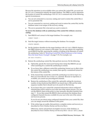 Performing Recovery with a Backup Control File


Because the repository is not available when you restore the control file, you must use
the SET DBID command to identify the target database. The DBID is used to determine
the location of control file autobackups. Use SET DBID command only in the following
special circumstances:
■    You are not connected to a recovery catalog and want to restore the control file or
     server parameter file.
■    You are connected to a recovery catalog and want to restore the control file, but the
     database name is not unique in the recovery catalog.
■    The server parameter file is lost and you want to restore it.
To recover the database with an autobackup of the control file without a recovery
catalog:
1.   Start RMAN and connect to the target database. For example, run:
     CONNECT TARGET /

2.   Start the target instance without mounting the database. For example:
     STARTUP NOMOUNT;

3.   Set the database identifier for the target database with SET DBID. RMAN displays
     the DBID whenever you connect to the target. You can also obtain it by inspecting
     saved RMAN log files, querying the catalog, or looking at the filenames of control
     file autobackup. (refer to "Restoring Control File When Databases in the Catalog
     Have the Same Name: Example" on page 7-15). For example, run:
     SET DBID 676549873;

4.   Restore the autobackup control file, then perform recovery. Do the following:
     a.   Optionally, specify the most recent backup time stamp that RMAN can use
          when searching for a control file autobackup to restore.
     b.   If you know that a different control file autobackup format was in effect when
          the control file autobackup was created, then specify a nondefault format for
          the restore of the control file.
     c.   If the channel that created the control file autobackup was device type sbt,
          then you must allocate one or more sbt channels. Because no repository is
          available, you cannot use preconfigured channels.
     d.   Restore the autobackup of the control file, optionally setting the maximum
          number of days backward that RMAN can search (up to 366) and the initial
          sequence number that it should use in its search for the first day.
     e.   If you know that your control file contained information about configured
          channels that will be useful to you in the rest of the restore process, you can
          exit the RMAN client at this point, to clear manually allocated channels from
          step "c". If you then restart the RMAN client and mount the database those
          configured channels become available for your use in the rest of the restore
          and recovery process.
          If you do not care about using configured channels from your control file, then
          you can simply mount the database at this point.
     f.   If the online logs are usable, then perform a complete restore and recovery as
          described in Oracle Database Backup and Recovery Basics.
          Otherwise, restore and perform incomplete recovery of the database, as
          described in Oracle Database Backup and Recovery Basics Use an UNTIL clause


                                                 Advanced RMAN Recovery Techniques 7-9
 
