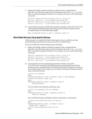 Performing Block Media Recovery with RMAN


             1.   Obtain the datafile numbers and block numbers for the corrupted blocks.
                  Typically, you obtain this output from the standard output, the alert.log, trace
                  files, or a media management interface. For example, you may see the following in
                  a trace file:
                  ORA-01578:   ORACLE data block corrupted (file # 8, block # 13)
                  ORA-01110:   data file 8: '/oracle/oradata/trgt/users01.dbf'
                  ORA-01578:   ORACLE data block corrupted (file # 2, block # 19)
                  ORA-01110:   data file 2: '/oracle/oradata/trgt/undotbs01.dbf'

             2.   Assuming that you have preallocated automatic channels, run the BLOCKRECOVER
                  command at the RMAN prompt, specifying the file and block numbers for the
                  corrupted blocks as in the following example:
                  RMAN> BLOCKRECOVER DATAFILE 8 BLOCK 13 DATAFILE 2 BLOCK 19;


Block Media Recovery Using Specific Backups
             In this scenario, you identify the blocks that require recovery, and then use only
             selected backups to perform the restore and recovery of these blocks.
             To recover datablocks while limiting the type of backup:
             1.   Obtain the datafile numbers and block numbers for the corrupted blocks.
                  Typically, you obtain this output from the standard output, the alert.log, trace
                  files, or a media management interface. For example, you may see the following in
                  a trace file:
                  ORA-01578:   ORACLE data block corrupted (file # 8, block # 13)
                  ORA-01110:   data file 8: '/oracle/oradata/trgt/users01.dbf'
                  ORA-01578:   ORACLE data block corrupted (file # 2, block # 19)
                  ORA-01110:   data file 2: '/oracle/oradata/trgt/undotbs01.dbf'

             2.   Assuming that you have preallocated automatic channels, execute the
                  BLOCKRECOVER command at the RMAN prompt, specifying the file and block
                  numbers for the corrupted blocks and limiting the backup candidates by means of
                  the available options. For example, you can specify what type of backup should be
                  used to restore the blocks:
                  # restore from backupset
                  RMAN>
                  BLOCKRECOVER DATAFILE 8 BLOCK 13 DATAFILE 2 BLOCK 19 FROM BACKUPSET;
                  # restore from datafile image copy
                  RMAN>
                  BLOCKRECOVER DATAFILE 8 BLOCK 13 DATAFILE 2 BLOCK 19
                        FROM DATAFILECOPY;

                  You can indicate the backup by specifying a tag:
                  # restore from backupset with tag "mondayam"
                  RMAN>
                  BLOCKRECOVER DATAFILE 8 BLOCK 13 DATAFILE 2 BLOCK 199
                        FROM TAG = mondayam;

                  You can limit the backup candidates to those made before a certain point:
                  # restore using backups made before one week ago
                  RMAN>
                  BLOCKRECOVER DATAFILE 8 BLOCK 13 DATAFILE 2 BLOCK 19
                    RESTORE UNTIL 'SYSDATE-7';
                  # restore using backups made before SCN 100
                  RMAN>


                                                           Advanced RMAN Recovery Techniques 7-13
 
