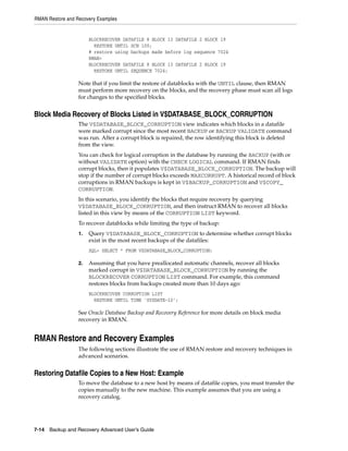 RMAN Restore and Recovery Examples


                       BLOCKRECOVER DATAFILE 8 BLOCK 13 DATAFILE 2 BLOCK 19
                         RESTORE UNTIL SCN 100;
                       # restore using backups made before log sequence 7024
                       RMAN>
                       BLOCKRECOVER DATAFILE 8 BLOCK 13 DATAFILE 2 BLOCK 19
                         RESTORE UNTIL SEQUENCE 7024;

                  Note that if you limit the restore of datablocks with the UNTIL clause, then RMAN
                  must perform more recovery on the blocks, and the recovery phase must scan all logs
                  for changes to the specified blocks.


Block Media Recovery of Blocks Listed in V$DATABASE_BLOCK_CORRUPTION
                  The V$DATABASE_BLOCK_CORRUPTION view indicates which blocks in a datafile
                  were marked corrupt since the most recent BACKUP or BACKUP VALIDATE command
                  was run. After a corrupt block is repaired, the row identifying this block is deleted
                  from the view.
                  You can check for logical corruption in the database by running the BACKUP (with or
                  without VALIDATE option) with the CHECK LOGICAL command. If RMAN finds
                  corrupt blocks, then it populates V$DATABASE_BLOCK_CORRUPTION. The backup will
                  stop if the number of corrupt blocks exceeds MAXCORRUPT. A historical record of block
                  corruptions in RMAN backups is kept in V$BACKUP_CORRUPTION and V$COPY_
                  CORRUPTION.
                  In this scenario, you identify the blocks that require recovery by querying
                  V$DATABASE_BLOCK_CORRUPTION, and then instruct RMAN to recover all blocks
                  listed in this view by means of the CORRUPTION LIST keyword.
                  To recover datablocks while limiting the type of backup:
                  1.   Query V$DATABASE_BLOCK_CORRUPTION to determine whether corrupt blocks
                       exist in the most recent backups of the datafiles:
                       SQL> SELECT * FROM V$DATABASE_BLOCK_CORRUPTION;

                  2.   Assuming that you have preallocated automatic channels, recover all blocks
                       marked corrupt in V$DATABASE_BLOCK_CORRUPTION by running the
                       BLOCKRECOVER CORRUPTION LIST command. For example, this command
                       restores blocks from backups created more than 10 days ago:
                       BLOCKRECOVER CORRUPTION LIST
                         RESTORE UNTIL TIME 'SYSDATE-10';

                  See Oracle Database Backup and Recovery Reference for more details on block media
                  recovery in RMAN.


RMAN Restore and Recovery Examples
                  The following sections illustrate the use of RMAN restore and recovery techniques in
                  advanced scenarios.


Restoring Datafile Copies to a New Host: Example
                  To move the database to a new host by means of datafile copies, you must transfer the
                  copies manually to the new machine. This example assumes that you are using a
                  recovery catalog.




7-14 Backup and Recovery Advanced User’s Guide
 