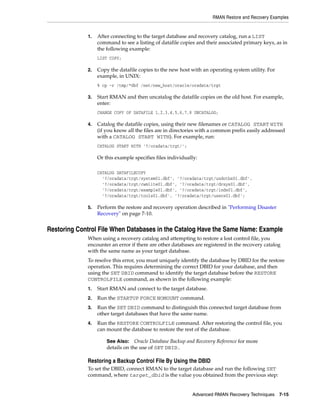 RMAN Restore and Recovery Examples


             1.   After connecting to the target database and recovery catalog, run a LIST
                  command to see a listing of datafile copies and their associated primary keys, as in
                  the following example:
                  LIST COPY;

             2.   Copy the datafile copies to the new host with an operating system utility. For
                  example, in UNIX:
                  % cp -r /tmp/*dbf /net/new_host/oracle/oradata/trgt

             3.   Start RMAN and then uncatalog the datafile copies on the old host. For example,
                  enter:
                  CHANGE COPY OF DATAFILE 1,2,3,4,5,6,7,8 UNCATALOG;

             4.   Catalog the datafile copies, using their new filenames or CATALOG START WITH
                  (if you know all the files are in directories with a common prefix easily addressed
                  with a CATALOG START WITH). For example, run:
                  CATALOG START WITH '?/oradata/trgt/';

                  Or this example specifies files individually:

                  CATALOG DATAFILECOPY
                    '?/oradata/trgt/system01.dbf', '?/oradata/trgt/undotbs01.dbf',
                    '?/oradata/trgt/cwmlite01.dbf', '?/oradata/trgt/drsys01.dbf',
                    '?/oradata/trgt/example01.dbf', '?/oradata/trgt/indx01.dbf',
                    '?/oradata/trgt/tools01.dbf', '?/oradata/trgt/users01.dbf';

             5.   Perform the restore and recovery operation described in "Performing Disaster
                  Recovery" on page 7-10.


Restoring Control File When Databases in the Catalog Have the Same Name: Example
             When using a recovery catalog and attempting to restore a lost control file, you
             encounter an error if there are other databases are registered in the recovery catalog
             with the same name as your target database.
             To resolve this error, you must uniquely identify the database by DBID for the restore
             operation. This requires determining the correct DBID for your database, and then
             using the SET DBID command to identify the target database before the RESTORE
             CONTROLFILE command, as shown in the following example:
             1.   Start RMAN and connect to the target database.
             2.   Run the STARTUP FORCE NOMOUNT command.
             3.   Run the SET DBID command to distinguish this connected target database from
                  other target databases that have the same name.
             4.   Run the RESTORE CONTROLFILE command. After restoring the control file, you
                  can mount the database to restore the rest of the database.

                      See Also: Oracle Database Backup and Recovery Reference for more
                      details on the use of SET DBID.

             Restoring a Backup Control File By Using the DBID
             To set the DBID, connect RMAN to the target database and run the following SET
             command, where target_dbid is the value you obtained from the previous step:


                                                            Advanced RMAN Recovery Techniques 7-15
 