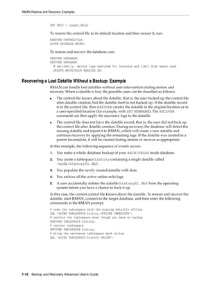 RMAN Restore and Recovery Examples


                  SET DBID = target_dbid;

                  To restore the control file to its default location and then mount it, run:
                  RESTORE CONTROLFILE;
                  ALTER DATABASE MOUNT;

                  To restore and recover the database, run:
                  RESTORE DATABASE;
                  RECOVER DATABASE
                    # optionally, delete logs restored for recovery and limit disk space used
                    DELETE ARCHIVELOG MAXSIZE 2M;


Recovering a Lost Datafile Without a Backup: Example
                  RMAN can handle lost datafiles without user intervention during restore and
                  recovery. When a datafile is lost, the possible cases can be classified as follows:
                  ■    The control file knows about the datafile, that is, the user backed up the control file
                       after datafile creation, but the datafile itself is not backed up. If the datafile record
                       is in the control file, then RESTORE creates the datafile in the original location or in
                       a user-specified location (for example, with SET NEWNAME). The RECOVER
                       command can then apply the necessary logs to the datafile.
                  ■    The control file does not have the datafile record, that is, the user did not back up
                       the control file after datafile creation. During recovery, the database will detect the
                       missing datafile and report it to RMAN, which will create a new datafile and
                       continue recovery by applying the remaining logs. If the datafile was created in a
                       parent incarnation, it will be created during restore or recover as appropriate.
                  In this example, the following sequence of events occurs:
                  1.   You make a whole database backup of your ARCHIVELOG mode database.
                  2.   You create a tablespace history containing a single datafile called
                       /mydb/history01.dbf.
                  3.   You populate the newly created datafile with data.
                  4.   You archive all the active online redo logs.
                  5.   A user accidentally deletes the datafile history01.dbf from the operating
                       system before you have a chance to back it up.
                  In this case, the current control file knows about the datafile. To restore and recover the
                  datafile, start RMAN, connect to the target database, and then enter the following
                  commands at the RMAN prompt:
                  # take the tablespace with the missing datafile offline
                  SQL "ALTER TABLESPACE history OFFLINE IMMEDIATE";
                  # restore the tablespace even though you have no backup
                  RESTORE TABLESPACE history;
                  # recover tablespace
                  RECOVER TABLESPACE history;
                  # bring the recovered tablespace back online
                  SQL "ALTER TABLESPACE history ONLINE";




7-16 Backup and Recovery Advanced User’s Guide
 