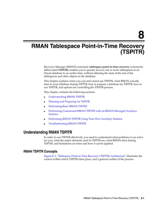 8
    RMAN Tablespace Point-in-Time Recovery
                                  (TSPITR)

            Recovery Manager (RMAN) automatic tablespace point-in-time recovery (commonly
            abbreviated TSPITR) enables you to quickly recover one or more tablespaces in an
            Oracle database to an earlier time, without affecting the state of the rest of the
            tablespaces and other objects in the database.
            This chapter explains when you can and cannot use TSPITR, what RMAN actually
            does to your database during TSPITR, how to prepare a database for TSPITR, how to
            run TSPITR, and options for controlling the TSPITR process.
            This chapter contains the following sections:
            ■   Understanding RMAN TSPITR
            ■   Planning and Preparing for TSPITR
            ■   Performing Basic RMAN TSPITR
            ■   Performing Customized RMAN TSPITR with an RMAN-Managed Auxiliary
                Instance
            ■   Performing RMAN TSPITR Using Your Own Auxiliary Instance
            ■   Troubleshooting RMAN TSPITR


Understanding RMAN TSPITR
            In order to use TSPITR effectively, you need to understand what problems it can solve
            for you, what the major elements used in TSPITR are, what RMAN does during
            TSPITR, and limitations on when and how it can be applied.


RMAN TSPITR Concepts
            Figure 8–1, "Tablespace Point-in-Time Recovery (TSPITR) Architecture" illustrates the
            context within which TSPITR takes place, and a general outline of the process.




                                              RMAN Tablespace Point-in-Time Recovery (TSPITR)   8-1
 