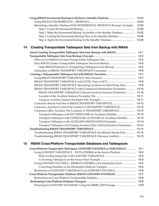 Using RMAN Incremental Backups to Refresh a Standby Database .......................................                           13-24
        Using BACKUP INCREMENTAL... FROM SCN .....................................................................                  13-24
        Refreshing a Standby Database With INCREMENTAL FROM SCN Backups: Example ..                                                 13-25
            Step 1: Create the Incremental Backup ...............................................................................   13-25
            Step 2: Make the Incremental Backup Accessible at the Standby Database..................                                13-25
            Step 3: Catalog the Incremental Backup Files at the Standby Database ........................                           13-26
            Step 4: Apply the Incremental Backup to the Standby Database....................................                        13-26

14    Creating Transportable Tablespace Sets from Backup with RMAN
     About Creating Transportable Tablespace Sets from Backup with RMAN ..............................                               14-1
     Transportable Tablespace Sets from Backup: Concepts ................................................................            14-2
         When to Use RMAN to Create Transportable Tablespace Sets................................................                    14-2
         How RMAN Creates Transportable Tablespace Sets from Backup ........................................                         14-3
             Steps RMAN Performs in Transporting Tablespaces from Backup .................................                           14-4
         Limitations of RMAN TRANSPORT TABLESPACE Command .............................................                              14-6
     Creating a Transportable Tablespace Set with RMAN: Procedure.............................................                       14-7
         Using RMAN TRANSPORT TABLESPACE: Basic Scenario ....................................................                        14-7
         RMAN TRANSPORT TABLESPACE with UNTIL Time or SCN............................................                                14-8
         RMAN TRANSPORT TABLESPACE: Specifying Locations for Data Pump Files ...............                                         14-9
         RMAN TRANSPORT TABLESPACE with Customized Initialization Parameters ...........                                            14-10
             RMAN TRANSPORT TABLESPACE Default Auxiliary Instance Parameters ............                                           14-10
             Location of the Auxiliary Instance Parameter File............................................................          14-11
             Using an Auxiliary Instance Parameter File: Example.....................................................               14-11
         Customize Shared Pool Size in RMAN TRANSPORT TABLESPACE..................................                                  14-12
         Customize Auxiliary Control File Location in TRANSPORT TABLESPACE......................                                    14-12
         Customize Other Auxiliary File Locations in TRANSPORT TABLESPACE .......................                                   14-12
             Transport Tablespace with SET NEWNAME for Auxiliary Datafiles ...........................                              14-12
             Transport Tablespace with CONFIGURE AUXNAME for Auxiliary Datafiles ...........                                        14-13
             Transport Tablespace with AUXILIARY DESTINATION Parameter ...........................                                  14-13
             Transport Tablespace and Naming Auxiliary Files with Initialization Parameters ....                                    14-14
     Troubleshooting RMAN TRANSPORT TABLESPACE...............................................................                       14-14
         Troubleshooting RMAN TRANSPORT TABLESPACE: Insufficient Shared Pool..............                                          14-14
         Troubleshooting RMAN TRANSPORT TABLESPACE: Filename Conflicts .......................                                      14-15

15    RMAN Cross-Platform Transportable Databases and Tablespaces
     Cross-Platform Tranportable Tablespace: CONVERT DATAFILE or TABLESPACE ..............                                           15-1
        Using CONVERT TABLESPACE... TO PLATFORM on the Source Platform .......................                                       15-2
            Rules for Renaming Files with CONVERT TABLESPACE ...............................................                         15-3
            Converting Tablespaces on the Source Host: Example ......................................................                15-3
        Using CONVERT DATAFILE... FROM PLATFORM on the Destination Host .....................                                        15-4
            Converting Datafiles on the Destination Platform: Example ............................................                   15-5
        Restrictions on CONVERT TABLESPACE and CONVERT DATAFILE ................................                                     15-6
     Cross-Platform Transportable Database: RMAN CONVERT DATABASE ...............................                                    15-7
        Restrictions on Cross-Platform Transportable Database ..........................................................             15-8
     Performing Cross-Platform Database Transport ............................................................................       15-8
        Preparing for CONVERT DATABASE: Using the DBMS_TDB Package ...............................                                   15-8



                                                                                                                                      xvii
 