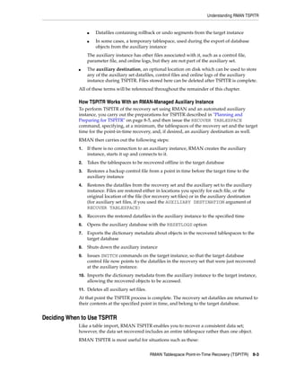 Understanding RMAN TSPITR


                  ■   Datafiles containing rollback or undo segments from the target instance
                  ■   In some cases, a temporary tablespace, used during the export of database
                      objects from the auxiliary instance
                  The auxiliary instance has other files associated with it, such as a control file,
                  parameter file, and online logs, but they are not part of the auxiliary set.
             ■    The auxiliary destination, an optional location on disk which can be used to store
                  any of the auxiliary set datafiles, control files and online logs of the auxiliary
                  instance during TSPITR. Files stored here can be deleted after TSPITR is complete.
             All of these terms will be referenced throughout the remainder of this chapter.

             How TSPITR Works With an RMAN-Managed Auxiliary Instance
             To perform TSPITR of the recovery set using RMAN and an automated auxiliary
             instance, you carry out the preparations for TSPITR described in "Planning and
             Preparing for TSPITR" on page 8-5, and then issue the RECOVER TABLESPACE
             command, specifying, at a minimum, the tablespaces of the recovery set and the target
             time for the point-in-time recovery, and, if desired, an auxiliary destination as well.
             RMAN then carries out the following steps:
             1.   If there is no connection to an auxiliary instance, RMAN creates the auxiliary
                  instance, starts it up and connects to it.
             2.   Takes the tablespaces to be recovered offline in the target database
             3.   Restores a backup control file from a point in time before the target time to the
                  auxiliary instance
             4.   Restores the datafiles from the recovery set and the auxiliary set to the auxiliary
                  instance. Files are restored either in locations you specify for each file, or the
                  original location of the file (for recovery set files) or in the auxiliary destination
                  (for auxiliary set files, if you used the AUXILIARY DESTINATION argument of
                  RECOVER TABLESPACE)
             5.   Recovers the restored datafiles in the auxiliary instance to the specified time
             6.   Opens the auxiliary database with the RESETLOGS option
             7.   Exports the dictionary metadata about objects in the recovered tablespaces to the
                  target database
             8.   Shuts down the auxiliary instance
             9.   Issues SWITCH commands on the target instance, so that the target database
                  control file now points to the datafiles in the recovery set that were just recovered
                  at the auxiliary instance.
             10. Imports the dictionary metadata from the auxiliary instance to the target instance,
                  allowing the recovered objects to be accessed.
             11. Deletes all auxiliary set files.
             At that point the TSPITR process is complete. The recovery set datafiles are returned to
             their contents at the specified point in time, and belong to the target database.


Deciding When to Use TSPITR
             Like a table import, RMAN TSPITR enables you to recover a consistent data set;
             however, the data set recovered includes an entire tablespace rather than one object.
             RMAN TSPITR is most useful for situations such as these:


                                                    RMAN Tablespace Point-in-Time Recovery (TSPITR)        8-3
 