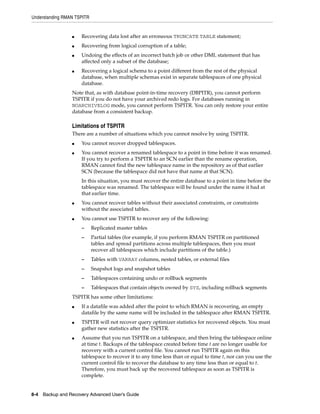 Understanding RMAN TSPITR


                 ■   Recovering data lost after an erroneous TRUNCATE TABLE statement;
                 ■   Recovering from logical corruption of a table;
                 ■   Undoing the effects of an incorrect batch job or other DML statement that has
                     affected only a subset of the database;
                 ■   Recovering a logical schema to a point different from the rest of the physical
                     database, when multiple schemas exist in separate tablespaces of one physical
                     database.
                 Note that, as with database point-in-time recovery (DBPITR), you cannot perform
                 TSPITR if you do not have your archived redo logs. For databases running in
                 NOARCHIVELOG mode, you cannot perform TSPITR. You can only restore your entire
                 database from a consistent backup.

                 Limitations of TSPITR
                 There are a number of situations which you cannot resolve by using TSPITR.
                 ■   You cannot recover dropped tablespaces.
                 ■   You cannot recover a renamed tablespace to a point in time before it was renamed.
                     If you try to perform a TSPITR to an SCN earlier than the rename operation,
                     RMAN cannot find the new tablespace name in the repository as of that earlier
                     SCN (because the tablespace did not have that name at that SCN).
                     In this situation, you must recover the entire database to a point in time before the
                     tablespace was renamed. The tablespace will be found under the name it had at
                     that earlier time.
                 ■   You cannot recover tables without their associated constraints, or constraints
                     without the associated tables.
                 ■   You cannot use TSPITR to recover any of the following:
                     –      Replicated master tables
                     –      Partial tables (for example, if you perform RMAN TSPITR on partitioned
                            tables and spread partitions across multiple tablespaces, then you must
                            recover all tablespaces which include partitions of the table.)
                     –      Tables with VARRAY columns, nested tables, or external files
                     –      Snapshot logs and snapshot tables
                     –      Tablespaces containing undo or rollback segments
                     –      Tablespaces that contain objects owned by SYS, including rollback segments
                 TSPITR has some other limitations:
                 ■   If a datafile was added after the point to which RMAN is recovering, an empty
                     datafile by the same name will be included in the tablespace after RMAN TSPITR.
                 ■   TSPITR will not recover query optimizer statistics for recovered objects. You must
                     gather new statistics after the TSPITR.
                 ■   Assume that you run TSPITR on a tablespace, and then bring the tablespace online
                     at time t. Backups of the tablespace created before time t are no longer usable for
                     recovery with a current control file. You cannot run TSPITR again on this
                     tablespace to recover it to any time less than or equal to time t, nor can you use the
                     current control file to recover the database to any time less than or equal to t.
                     Therefore, you must back up the recovered tablespace as soon as TSPITR is
                     complete.


8-4 Backup and Recovery Advanced User’s Guide
 