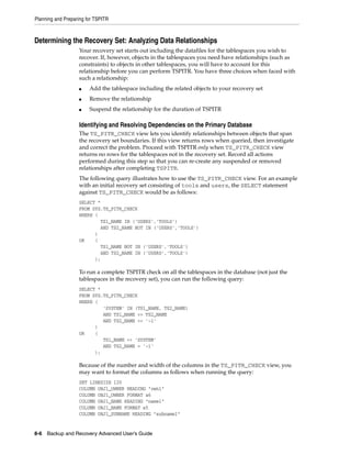 Planning and Preparing for TSPITR



Determining the Recovery Set: Analyzing Data Relationships
                   Your recovery set starts out including the datafiles for the tablespaces you wish to
                   recover. If, however, objects in the tablespaces you need have relationships (such as
                   constraints) to objects in other tablespaces, you will have to account for this
                   relationship before you can perform TSPITR. You have three choices when faced with
                   such a relationship:
                   ■    Add the tablespace including the related objects to your recovery set
                   ■    Remove the relationship
                   ■    Suspend the relationship for the duration of TSPITR

                   Identifying and Resolving Dependencies on the Primary Database
                   The TS_PITR_CHECK view lets you identify relationships between objects that span
                   the recovery set boundaries. If this view returns rows when queried, then investigate
                   and correct the problem. Proceed with TSPITR only when TS_PITR_CHECK view
                   returns no rows for the tablespaces not in the recovery set. Record all actions
                   performed during this step so that you can re-create any suspended or removed
                   relationships after completing TSPITR.
                   The following query illustrates how to use the TS_PITR_CHECK view. For an example
                   with an initial recovery set consisting of tools and users, the SELECT statement
                   against TS_PITR_CHECK would be as follows:
                   SELECT *
                   FROM SYS.TS_PITR_CHECK
                   WHERE (
                           TS1_NAME IN ('USERS','TOOLS')
                           AND TS2_NAME NOT IN ('USERS','TOOLS')
                         )
                   OR    (
                           TS1_NAME NOT IN ('USERS','TOOLS')
                           AND TS2_NAME IN ('USERS','TOOLS')
                         );

                   To run a complete TSPITR check on all the tablespaces in the database (not just the
                   tablespaces in the recovery set), you can run the following query:
                   SELECT *
                   FROM SYS.TS_PITR_CHECK
                   WHERE (
                            'SYSTEM' IN (TS1_NAME, TS2_NAME)
                            AND TS1_NAME <> TS2_NAME
                            AND TS2_NAME <> '-1'
                         )
                   OR    (
                            TS1_NAME <> 'SYSTEM'
                            AND TS2_NAME = '-1'
                         );

                   Because of the number and width of the columns in the TS_PITR_CHECK view, you
                   may want to format the columns as follows when running the query:
                   SET LINESIZE 120
                   COLUMN OBJ1_OWNER HEADING "own1"
                   COLUMN OBJ1_OWNER FORMAT a6
                   COLUMN OBJ1_NAME HEADING "name1"
                   COLUMN OBJ1_NAME FORMAT a5
                   COLUMN OBJ1_SUBNAME HEADING "subname1"


8-6 Backup and Recovery Advanced User’s Guide
 