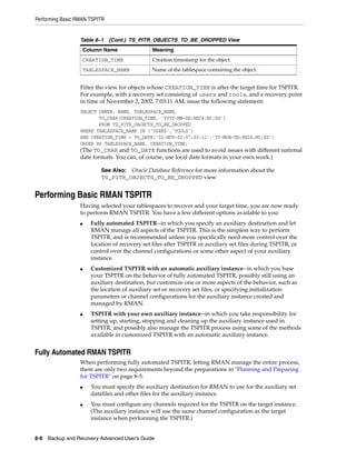 Performing Basic RMAN TSPITR


                  Table 8–1 (Cont.) TS_PITR_OBJECTS_TO_BE_DROPPED View
                      Column Name                Meaning
                      CREATION_TIME              Creation timestamp for the object.
                      TABLESPACE_NAME            Name of the tablespace containing the object.


                  Filter the view for objects whose CREATION_TIME is after the target time for TSPITR.
                  For example, with a recovery set consisting of users and tools, and a recovery point
                  in time of November 2, 2002, 7:03:11 AM, issue the following statement:
                  SELECT OWNER, NAME, TABLESPACE_NAME,
                         TO_CHAR(CREATION_TIME, 'YYYY-MM-DD:HH24:MI:SS')
                         FROM TS_PITR_OBJECTS_TO_BE_DROPPED
                  WHERE TABLESPACE_NAME IN ('USERS','TOOLS')
                  AND CREATION_TIME > TO_DATE('02-NOV-02:07:03:11','YY-MON-DD:HH24:MI:SS')
                  ORDER BY TABLESPACE_NAME, CREATION_TIME;
                  (The TO_CHAR and TO_DATE functions are used to avoid issues with different national
                  date formats. You can, of course, use local date formats in your own work.)

                            See Also: Oracle Database Reference for more information about the
                            TS_PITR_OBJECTS_TO_BE_DROPPED view


Performing Basic RMAN TSPITR
                  Having selected your tablespaces to recover and your target time, you are now ready
                  to perform RMAN TSPITR. You have a few different options available to you:
                  ■     Fully automated TSPITR--in which you specify an auxiliary destination and let
                        RMAN manage all aspects of the TSPITR. This is the simplest way to perform
                        TSPITR, and is recommended unless you specifically need more control over the
                        location of recovery set files after TSPITR or auxiliary set files during TSPITR, or
                        control over the channel configurations or some other aspect of your auxiliary
                        instance.
                  ■     Customized TSPITR with an automatic auxiliary instance--in which you base
                        your TSPITR on the behavior of fully automated TSPITR, possibly still using an
                        auxiliary destination, but customize one or more aspects of the behavior, such as
                        the location of auxiliary set or recovery set files, or specifying initialization
                        parameters or channel configurations for the auxiliary instance created and
                        managed by RMAN.
                  ■     TSPITR with your own auxiliary instance--in which you take responsibility for
                        setting up, starting, stopping and cleaning up the auxiliary instance used in
                        TSPITR, and possibly also manage the TSPITR process using some of the methods
                        available in customized TSPITR with an automatic auxiliary instance.


Fully Automated RMAN TSPITR
                  When performing fully automated TSPITR, letting RMAN manage the entire process,
                  there are only two requirements beyond the preparations in "Planning and Preparing
                  for TSPITR" on page 8-5:
                  ■     You must specify the auxiliary destination for RMAN to use for the auxiliary set
                        datafiles and other files for the auxiliary instance.
                  ■     You must configure any channels required for the TSPITR on the target instance.
                        (The auxiliary instance will use the same channel configuration as the target
                        instance when performing the TSPITR.)


8-8 Backup and Recovery Advanced User’s Guide
 