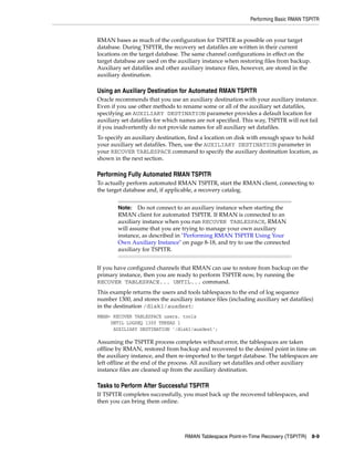 Performing Basic RMAN TSPITR


RMAN bases as much of the configuration for TSPITR as possible on your target
database. During TSPITR, the recovery set datafiles are written in their current
locations on the target database. The same channel configurations in effect on the
target database are used on the auxiliary instance when restoring files from backup.
Auxiliary set datafiles and other auxiliary instance files, however, are stored in the
auxiliary destination.

Using an Auxiliary Destination for Automated RMAN TSPITR
Oracle recommends that you use an auxiliary destination with your auxiliary instance.
Even if you use other methods to rename some or all of the auxiliary set datafiles,
specifying an AUXILIARY DESTINATION parameter provides a default location for
auxiliary set datafiles for which names are not specified. This way, TSPITR will not fail
if you inadvertently do not provide names for all auxiliary set datafiles.
To specify an auxiliary destination, find a location on disk with enough space to hold
your auxiliary set datafiles. Then, use the AUXILIARY DESTINATION parameter in
your RECOVER TABLESPACE command to specify the auxiliary destination location, as
shown in the next section.

Performing Fully Automated RMAN TSPITR
To actually perform automated RMAN TSPITR, start the RMAN client, connecting to
the target database and, if applicable, a recovery catalog.


        Note:   Do not connect to an auxiliary instance when starting the
        RMAN client for automated TSPITR. If RMAN is connected to an
        auxiliary instance when you run RECOVER TABLESPACE, RMAN
        will assume that you are trying to manage your own auxiliary
        instance, as described in "Performing RMAN TSPITR Using Your
        Own Auxiliary Instance" on page 8-18, and try to use the connected
        auxiliary for TSPITR.


If you have configured channels that RMAN can use to restore from backup on the
primary instance, then you are ready to perform TSPITR now, by running the
RECOVER TABLESPACE... UNTIL... command.
This example returns the users and tools tablespaces to the end of log sequence
number 1300, and stores the auxiliary instance files (including auxiliary set datafiles)
in the destination /disk1/auxdest:
RMAN> RECOVER TABLESPACE users, tools
     UNTIL LOGSEQ 1300 THREAD 1
      AUXILIARY DESTINATION '/disk1/auxdest';

Assuming the TSPITR process completes without error, the tablespaces are taken
offline by RMAN, restored from backup and recovered to the desired point in time on
the auxiliary instance, and then re-imported to the target database. The tablespaces are
left offline at the end of the process. All auxiliary set datafiles and other auxiliary
instance files are cleaned up from the auxiliary destination.

Tasks to Perform After Successful TSPITR
If TSPITR completes successfully, you must back up the recovered tablespaces, and
then you can bring them online.




                                   RMAN Tablespace Point-in-Time Recovery (TSPITR)       8-9
 