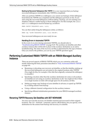 Performing Customized RMAN TSPITR with an RMAN-Managed Auxiliary Instance


                  Backing Up Recovered Tablespaces After TSPITR It is very important that you backup
                  recovered tablespaces immediately after TSPITR is completed.
                  After you perform TSPITR on a tablespace, you cannot use backups of that tablespace
                  from before the TSPITR was completed and the tablespace put back on line. If you
                  start using the recovered tablespaces without taking a backup, you are running your
                  database without a usable backup of those tablespaces. For this example, the users
                  and tools tablespaces must be backed up, as follows:
                  RMAN> BACKUP TABLESPACE users, tools;

                  You can then safely bring the tablespaces online, as follows:
                  RMAN> SQL "ALTER TABLESPACE users, tools ONLINE";

                  Your recovered tablespaces are now ready for use.

                  Handling Errors in Automated TSPITR
                  In the event of an error during automated TSPITR, you should refer to
                  "Troubleshooting RMAN TSPITR" on page 8-23. The auxiliary set datafiles and other
                  auxiliary instance files will be left in place in the auxiliary destination as an aid to
                  troubleshooting. The state of the recovery set files is determined by the type of failure.
                  Once you resolve the problem, you can try your TSPITR operation again.


Performing Customized RMAN TSPITR with an RMAN-Managed Auxiliary
Instance
                  There are several aspects of RMAN TSPITR which you can customize while still
                  mostly following the basic procedure described in "Fully Automated RMAN TSPITR"
                  on page 8-8:
                  ■    Renaming or relocating your recovery set datafiles, so that the datafiles making up
                       the recovered tablespaces are not stored in the original locations after TSPITR.
                       (You might do this, for example, if the disk that originally contained the tablespace
                       is unusable.)
                  ■    Specifying a location other than the auxiliary destination for some or all auxiliary
                       set datafiles (or not using an auxiliary destination at all). You might do this if there
                       is no single location on disk with enough space for all auxiliary set files.
                  ■    Setting up image copy backups of your datafiles in advance, to speed up TSPITR
                       by avoiding restores from backup
                  ■    Using a different channel configuration for the auxiliary instance
                  ■    Specifying different initialization parameters for your RMAN-managed auxiliary
                       instance


Renaming TSPITR Recovery Set Datafiles with SET NEWNAME
                  You may not want the recovery set datafiles restored and recovered in their original
                  locations. The SET NEWNAME command, used in a RUN block, lets you specify a new
                  destination for the restore from backup and recovery of a datafile.




8-10 Backup and Recovery Advanced User’s Guide
 