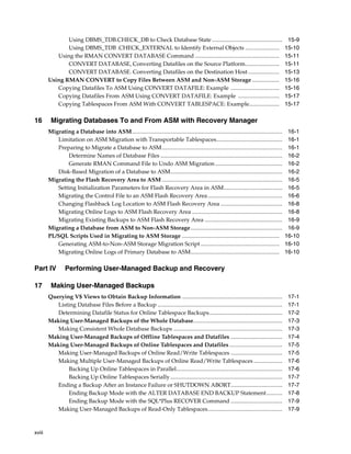 Using DBMS_TDB.CHECK_DB to Check Database State .................................................                                  15-9
               Using DBMS_TDB .CHECK_EXTERNAL to Identify External Objects ........................                                              15-10
           Using the RMAN CONVERT DATABASE Command ...........................................................                                   15-11
               CONVERT DATABASE, Converting Datafiles on the Source Platform........................                                             15-11
               CONVERT DATABASE. Converting Datafiles on the Destination Host ......................                                             15-13
        Using RMAN CONVERT to Copy Files Between ASM and Non-ASM Storage ...................                                                     15-16
           Copying Datafiles To ASM Using CONVERT DATAFILE: Example ..................................                                           15-16
           Copying Datafiles From ASM Using CONVERT DATAFILE: Example .............................                                              15-17
           Copying Tablespaces From ASM With CONVERT TABLESPACE: Example.....................                                                    15-17

16       Migrating Databases To and From ASM with Recovery Manager
        Migrating a Database into ASM.........................................................................................................    16-1
           Limitation on ASM Migration with Transportable Tablespaces..............................................                               16-1
           Preparing to Migrate a Database to ASM ....................................................................................            16-1
               Determine Names of Database Files .....................................................................................            16-2
               Generate RMAN Command File to Undo ASM Migration ...............................................                                   16-2
           Disk-Based Migration of a Database to ASM..............................................................................                16-2
        Migrating the Flash Recovery Area to ASM ....................................................................................             16-5
           Setting Initialization Parameters for Flash Recovery Area in ASM.........................................                              16-5
           Migrating the Control File to an ASM Flash Recovery Area ....................................................                          16-6
           Changing Flashback Log Location to ASM Flash Recovery Area ...........................................                                 16-8
           Migrating Online Logs to ASM Flash Recovery Area ...............................................................                       16-8
           Migrating Existing Backups to ASM Flash Recovery Area ......................................................                           16-9
        Migrating a Database from ASM to Non-ASM Storage ................................................................                         16-9
        PL/SQL Scripts Used in Migrating to ASM Storage ....................................................................                     16-10
           Generating ASM-to-Non-ASM Storage Migration Script .......................................................                            16-10
           Migrating Online Logs of Primary Database to ASM..............................................................                        16-10

Part IV          Performing User-Managed Backup and Recovery

17       Making User-Managed Backups
        Querying V$ Views to Obtain Backup Information ......................................................................                     17-1
           Listing Database Files Before a Backup .......................................................................................         17-1
           Determining Datafile Status for Online Tablespace Backups...................................................                           17-2
        Making User-Managed Backups of the Whole Database..............................................................                           17-3
           Making Consistent Whole Database Backups ............................................................................                  17-3
        Making User-Managed Backups of Offline Tablespaces and Datafiles ....................................                                     17-4
        Making User-Managed Backups of Online Tablespaces and Datafiles .....................................                                     17-5
           Making User-Managed Backups of Online Read/Write Tablespaces ....................................                                      17-5
           Making Multiple User-Managed Backups of Online Read/Write Tablespaces ....................                                             17-6
                Backing Up Online Tablespaces in Parallel..........................................................................               17-6
                Backing Up Online Tablespaces Serially ..............................................................................             17-7
           Ending a Backup After an Instance Failure or SHUTDOWN ABORT....................................                                        17-7
                Ending Backup Mode with the ALTER DATABASE END BACKUP Statement ...........                                                       17-8
                Ending Backup Mode with the SQL*Plus RECOVER Command ....................................                                         17-9
           Making User-Managed Backups of Read-Only Tablespaces....................................................                               17-9



xviii
 