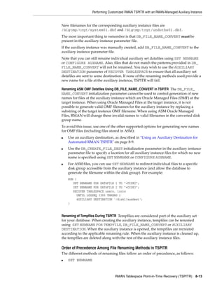 Performing Customized RMAN TSPITR with an RMAN-Managed Auxiliary Instance


New filenames for the corresponding auxiliary instance files are
/bigtmp/trgt/system01.dbf and /bigtmp/trgt/undotbs01.dbf.
The most important thing to remember is that DB_FILE_NAME_CONVERT must be
present in the auxiliary instance parameter file.
If the auxiliary instance was manually created, add DB_FILE_NAME_CONVERT to the
auxiliary instance parameter file.
Note that you can still rename individual auxiliary set datafiles using SET NEWNAME
or CONFIGURE AUXNAME. Also, files that do not match the patterns provided in DB_
FILE_NAME_CONVERT will not be renamed. You may wish to use the AUXILIARY
DESTINATION parameter of RECOVER TABLESPACE to ensure that all auxiliary set
datafiles are sent to some destination. If none of the renaming methods used provide a
new name for a file at the auxiliary instance, TSPITR will fail.

Renaming ASM OMF Datafiles Using DB_FILE_NAME_CONVERT in TSPITR The DB_FILE_
NAME_CONVERT initialization parameter cannot be used to control generation of new
names for files at the auxiliary instance which are Oracle Managed Files (OMF) at the
target instance. When using Oracle Managed Files at the target instance, it is not
possible to generate valid OMF filenames for the auxiliary instance by replacing a
substring of the target instance OMF filename. When using ASM Oracle Managed
Files, RMAN will change these invalid names to valid filenames in the converted disk
group name.
To avoid this issue, use one of the other supported options for generating new names
for OMF files (including files stored in ASM):
■   Use an auxiliary destination, as described in "Using an Auxiliary Destination for
    Automated RMAN TSPITR" on page 8-9.
■   Use the DB_CREATE_FILE_DEST initialization parameter in the auxiliary instance
    parameter file to specify a location for all auxiliary instance files for which no new
    name is specified using SET NEWNAME or CONFIGURE AUXNAME.
■   For ASM files, you can use SET NEWNAME to redirect individual files to a specific
    disk group accessible from the auxiliary instance (and allow the database to
    generate the filename within the disk group). For example:
    RUN {
       SET NEWNAME FOR DATAFILE 1 TO "+DISK2";
       SET NEWNAME FOR DATAFILE 2 TO "+DISK3";
       RECOVER TABLESPACE users, tools
         UNTIL LOGSEQ 1300 THREAD 1
         AUXILIARY DESTINATION '/disk1/auxdest';
    }


Renaming of Tempfiles During TSPITR Tempfiles are considered part of the auxiliary set
for your database. When creating the auxiliary instance, tempfiles can be renamed
using SET NEWNAME FOR TEMPFILE, DB_FILE_NAME_CONVERT or AUXILIARY
DESTINATION. When the auxiliary instance is opened, the tempfiles are recreated
according to the applicable renaming rule. When the auxiliary instance is cleaned up,
the tempfiles are deleted along with the rest of the auxiliary instance files.

Order of Precedence Among File Renaming Methods in TSPITR
The different methods of renaming files follow an order of precedence, as follows:
■   SET NEWNAME



                                  RMAN Tablespace Point-in-Time Recovery (TSPITR) 8-13
 