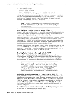 Performing Customized RMAN TSPITR with an RMAN-Managed Auxiliary Instance


                  ■    CONFIGURE AUXNAME
                  ■    DB_FILE_NAME_CONVERT
                  ■    AUXILIARY DESTINATION argument to RECOVER TABLESPACE
                  Settings higher on the list override settings lower on the list, in situations where both
                  have been applied (by, for example, running RECOVER TABLESPACE... AUXILIARY
                  DESTINATION on a target database where some auxiliary set datafiles also have
                  auxnames configured with CONFIGURE AUXNAME).


                           Note:  You can view any current CONFIGURE AUXNAME settings using
                           the SHOW AUXNAME command, described in Oracle Database Backup and
                           Recovery Reference.


                  Specifying Auxiliary Instance Control File Location in TSPITR
                  You can specify your own location for the control file of your auxiliary instance, if you
                  use a client-side initialization parameter file. Set the CONTROL_FILES initialization
                  parameter to specify any location you wish for the control files.
                  If you do not explicitly specify a location for the control file, RMAN will locate it in the
                  auxiliary destination if you use the AUXILIARY DESTINATION parameter when
                  performing TSPITR. If you do not use an AUXILIARY DESTINATION parameter, the
                  auxiliary instance control files are stored in an operating system-specific location. (on
                  Unix, ORACLE_HOME/rdbms/admin/params_auxinit.ora).
                  No matter where you store your auxiliary instance control file, it is removed at the end
                  of a successful TSPITR operation. Because control files are relatively small, it is rare
                  that RMAN will encounter a problem creating an auxiliary control file, but if there is
                  not enough space to create the control file, TSPITR will fail.

                  Specifying Auxiliary Instance Online Log Location in TSPITR
                  If you specify the LOG_FILE_NAME_CONVERT initialization parameter in your
                  auxiliary instance parameter file, this parameter will determine the online redo log
                  location. Otherwise, if RMAN is using an auxiliary destination and managing the
                  auxiliary instance for you, it creates the online redo log in the auxiliary destination.


                           Note:   If you do not specify a location for the online redo logs
                           using LOG_FILE_NAME_CONVERT or AUXILIARY DESTINATION,
                           your TSPITR will fail trying to create the online redo logs. Even if
                           DB_FILE_CREATE_DEST or LOG_FILE_CREATE_DEST are
                           specified in the initialization parameter file, in TSPITR they do not
                           control the creation of the online redo logs of the auxiliary instance.


                  Renaming ASM OMF Redo Logfiles with LOG_FILE_NAME_CONVERT in TSPITR LOG_FILE_
                  NAME_CONVERT cannot be used to control generation of new names for redo log files
                  at the auxiliary instance which are Oracle Managed Files (OMF) at the target instance.
                  When using Oracle Managed Files at the target instance, it is not possible to generate
                  valid OMF filenames for the auxiliary instance by replacing a substring of the target
                  instance OMF filename. When using ASM Oracle Managed Files, RMAN uses the
                  pattern to convert the disk group name only, and generates a valid filename in the
                  converted disk group.
                  To avoid this issue, use one of the other supported methods of generating new names
                  for OMF redo log files (including files stored in ASM):


8-14 Backup and Recovery Advanced User’s Guide
 