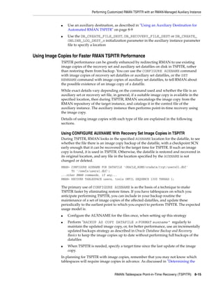 Performing Customized RMAN TSPITR with an RMAN-Managed Auxiliary Instance


             ■   Use an auxiliary destination, as described in "Using an Auxiliary Destination for
                 Automated RMAN TSPITR" on page 8-9
             ■   Use the DB_CREATE_FILE_DEST, DB_RECOVERY_FILE_DEST or DB_CREATE_
                 ONLINE_LOG_DEST_n initialization parameter in the auxiliary instance parameter
                 file to specify a location


Using Image Copies for Faster RMAN TSPITR Performance
             TSPITR performance can be greatly enhanced by redirecting RMAN to use existing
             image copies of the recovery set and auxiliary set datafiles on disk in TSPITR, rather
             than restoring them from backup. You can use the CONFIGURE AUXNAME command
             with image copies of recovery set datafiles or auxiliary set datafiles, or the SET
             NEWNAME command with image copies of auxiliary set datafiles, to tell RMAN about
             the possible existence of an image copy of a datafile.
             While exact details vary depending on the command used and whether the file is an
             auxiliary set or recovery set file, in general, if a suitable image copy is available in the
             specified location, then during TSPITR, RMAN uncatalogs the image copy from the
             RMAN repository of the target instance, and catalogs it in the control file of the
             auxiliary instance. The auxiliary instance then performs point-in-time recovery using
             the image copy.
             Details of using image copies with each type of file are explained in the following
             sections.

             Using CONFIGURE AUXNAME With Recovery Set Image Copies in TSPITR
             During TSPITR, RMAN looks in the specified AUXNAME location for the datafile, to see
             whether the file there is an image copy backup of the datafile, with a checkpoint SCN
             early enough that it can be recovered to the target time for TSPITR. If such an image
             copy is found, it is used in TSPITR. Otherwise, the datafile is restored and recovered in
             its original location, and any file in the location specified by the AUXNAME is not
             changed or deleted.
             RMAN> CONFIGURE AUXNAME FOR DATAFILE 'ORACLE_HOME/oradata/trgt/users01.dbf'
                   TO '/newfs/users1.dbf';
             ...other RMAN commands, if any...
             RMAN> RECOVER TABLESPACE users, tools UNTIL SEQUENCE 1300 THREAD 1;

             The primary use of CONFIGURE AUXNAME is as the basis of a technique to make
             TSPITR faster by eliminating restore times. If you have tablespaces on which you
             anticipate performing TSPITR, you can include in your backup routine the
             maintenance of a set of image copies of the affected datafiles, and update these
             periodically to the earliest point to which you expect to perform TSPITR. The expected
             usage model is:
             ■   Configure the AUXNAME for the files once, when setting up this strategy
             ■   Perform "BACKUP AS COPY DATAFILE n FORMAT auxname" regularly to
                 maintain the updated image copy, or, for better performance, use an incrementally
                 updated backups strategy as described in Oracle Database Backup and Recovery
                 Basics to keep the image copies up to date without performing full backups of the
                 datafiles
             ■   When TSPITR is needed, specify a target time since the last update of the image
                 copy.
             In planning for TSPITR with image copies, remember that you may not know which
             tablespaces will require image copies in advance. As discussed in "Determining the


                                                RMAN Tablespace Point-in-Time Recovery (TSPITR) 8-15
 